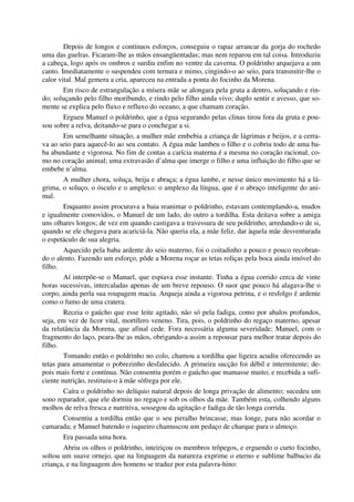 Depois de longos e contínuos esforços, conseguiu o rapaz arrancar da gorja do rochedo
uma das guelras. Ficaram-lhe as mãos ensangüentadas; mas nem reparou em tal coisa. Introduziu
a cabeça, logo após os ombros e surdiu enfim no ventre da caverna. O poldrinho arquejava a um
canto. Imediatamente o suspendeu com ternura e mimo, cingindo-o ao seio, para transmitir-lhe o
calor vital. Mal gemera a cria, apareceu na entrada a ponta do focinho da Morena.
Em risco de estrangulação a mísera mãe se alongara pela gruta a dentro, soluçando e rin-
do; soluçando pelo filho moribundo, e rindo pelo filho ainda vivo; duplo sentir e avesso, que so-
mente se explica pelo fluxo e refluxo do oceano, a que chamam coração.
Ergueu Manuel o poldrinho, que a égua segurando pelas clinas tirou fora da gruta e pou-
sou sobre a relva, deitando-se para o conchegar a si.
Em semelhante situação, a mulher mãe embebia a criança de lágrimas e beijos, e a cerra-
va ao seio para aquecê-lo ao seu contato. A égua mãe lambeu o filho e o cobriu todo de uma ba-
ba abundante e vigorosa. No fim de contas a carícia materna é a mesma no coração racional, co-
mo no coração animal; uma extravasão d’alma que imerge o filho e uma influição do filho que se
embebe n’alma.
A mulher chora, soluça, beija e abraça; a égua lambe, e nesse único movimento há a lá-
grima, o soluço, o ósculo e o amplexo: o amplexo da língua, que é o abraço inteligente do ani-
mal.
Enquanto assim procurava a baia reanimar o poldrinho, estavam contemplando-a, mudos
e igualmente comovidos, o Manuel de um lado, do outro a tordilha. Esta deitava sobre a amiga
uns olhares longos; de vez em quando castigava a travessura de seu poldrinho, arredando-o de si,
quando se ele chegava para acariciá-la. Não queria ela, a mãe feliz, dar àquela mãe desventurada
o espetáculo de sua alegria.
Aquecido pela baba ardente do seio materno, foi o coitadinho a pouco e pouco recobran-
do o alento. Fazendo um esforço, pôde a Morena roçar as tetas roliças pela boca ainda imóvel do
filho.
Aí interpõe-se o Manuel, que espiava esse instante. Tinha a égua corrido cerca de vinte
horas sucessivas, intercaladas apenas de um breve repouso. O suor que pouco há alagava-lhe o
corpo, ainda perla sua roupagem macia. Arqueja ainda a vigorosa petrina, e o resfolgo é ardente
como o fumo de uma cratera.
Receia o gaúcho que esse leite agitado, não só pela fadiga, como por abalos profundos,
seja, em vez de licor vital, mortífero veneno. Tira, pois, o poldrinho do regaço materno, apesar
da relutância da Morena, que afinal cede. Fora necessária alguma severidade; Manuel, com o
fragmento do laço, peara-lhe as mãos, obrigando-a assim a repousar para melhor tratar depois do
filho.
Tomando então o poldrinho no colo, chamou a tordilha que ligeira acudiu oferecendo as
tetas para amamentar o pobrezinho desfalecido. A primeira sucção foi débil e intermitente; de-
pois mais forte e contínua. Não consentiu porém o gaúcho que mamasse muito; e recebida a sufi-
ciente nutrição, restituiu-o à mãe sôfrega por ele.
Caíra o poldrinho no delíquio natural depois de longa privação de alimento; sucedeu um
sono reparador, que ele dormiu no regaço e sob os olhos da mãe. Também esta, colhendo alguns
molhos de relva fresca e nutritiva, sossegou da agitação e fadiga de tão longa corrida.
Consentiu a tordilha então que o seu pirralho brincasse, mas longe, para não acordar o
camarada; e Manuel batendo o isqueiro chamuscou um pedaço de charque para o almoço.
Era passada uma hora.
Abriu os olhos o poldrinho, inteiriçou os membros trôpegos, e erguendo o curto focinho,
soltou um suave ornejo, que na linguagem da natureza exprime o eterno e sublime balbucio da
criança, e na linguagem dos homens se traduz por esta palavra-hino:
 