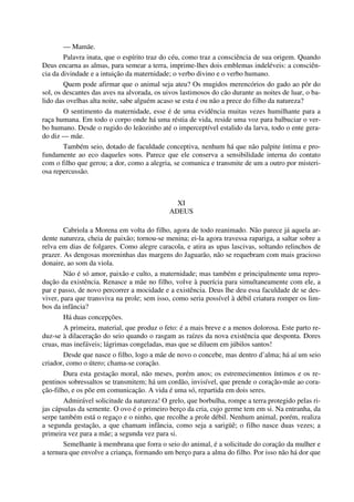 — Mamãe.
Palavra inata, que o espírito traz do céu, como traz a consciência de sua origem. Quando
Deus encarna as almas, para semear a terra, imprime-lhes dois emblemas indeléveis: a consciên-
cia da divindade e a intuição da maternidade; o verbo divino e o verbo humano.
Quem pode afirmar que o animal seja ateu? Os mugidos merencórios do gado ao pôr do
sol, os descantes das aves na alvorada, os uivos lastimosos do cão durante as noites de luar, o ba-
lido das ovelhas alta noite, sabe alguém acaso se esta é ou não a prece do filho da natureza?
O sentimento da maternidade, esse é de uma evidência muitas vezes humilhante para a
raça humana. Em todo o corpo onde há uma réstia de vida, reside uma voz para balbuciar o ver-
bo humano. Desde o rugido do leãozinho até o imperceptível estalido da larva, todo o ente gera-
do diz — mãe.
Também seio, dotado de faculdade conceptiva, nenhum há que não palpite íntima e pro-
fundamente ao eco daqueles sons. Parece que ele conserva a sensibilidade interna do contato
com o filho que gerou; a dor, como a alegria, se comunica e transmite de um a outro por misteri-
osa repercussão.
XI
ADEUS
Cabriola a Morena em volta do filho, agora de todo reanimado. Não parece já aquela ar-
dente natureza, cheia de paixão; tornou-se menina; ei-la agora travessa rapariga, a saltar sobre a
relva em dias de folgares. Como alegre caracola, e atira as upas lascivas, soltando relinchos de
prazer. As dengosas moreninhas das margens do Jaguarão, não se requebram com mais gracioso
donaire, ao som da viola.
Não é só amor, paixão e culto, a maternidade; mas também e principalmente uma repro-
dução da existência. Renasce a mãe no filho, volve à puerícia para simultaneamente com ele, a
par e passo, de novo percorrer a mocidade e a existência. Deus lhe deu essa faculdade de se des-
viver, para que transviva na prole; sem isso, como seria possível à débil criatura romper os lim-
bos da infância?
Há duas concepções.
A primeira, material, que produz o feto: é a mais breve e a menos dolorosa. Este parto re-
duz-se à dilaceração do seio quando o rasgam as raízes da nova existência que desponta. Dores
cruas, mas inefáveis; lágrimas congeladas, mas que se diluem em júbilos santos!
Desde que nasce o filho, logo a mãe de novo o concebe, mas dentro d’alma; há aí um seio
criador, como o útero; chama-se coração.
Dura esta gestação moral, não meses, porém anos; os estremecimentos íntimos e os re-
pentinos sobressaltos se transmitem; há um cordão, invisível, que prende o coração-mãe ao cora-
ção-filho, e os põe em comunicação. A vida é uma só, repartida em dois seres.
Admirável solicitude da natureza! O grelo, que borbulha, rompe a terra protegido pelas ri-
jas cápsulas da semente. O ovo é o primeiro berço da cria, cujo germe tem em si. Na entranha, da
serpe também está o regaço e o ninho, que recolhe a prole débil. Nenhum animal, porém, realiza
a segunda gestação, a que chamam infância, como seja a sarigüê; o filho nasce duas vezes; a
primeira vez para a mãe; a segunda vez para si.
Semelhante à membrana que forra o seio do animal, é a solicitude do coração da mulher e
a ternura que envolve a criança, formando um berço para a alma do filho. Por isso não há dor que
 