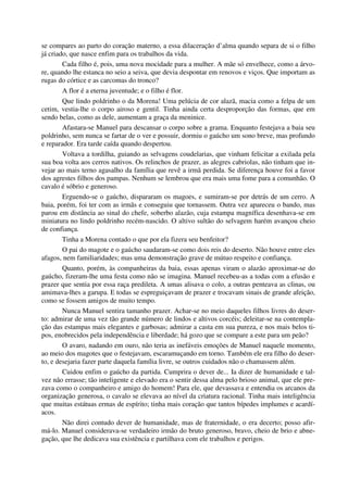 se compares ao parto do coração materno, a essa dilaceração d’alma quando separa de si o filho
já criado, que nasce enfim para os trabalhos da vida.
Cada filho é, pois, uma nova mocidade para a mulher. A mãe só envelhece, como a árvo-
re, quando lhe estanca no seio a seiva, que devia despontar em renovos e viços. Que importam as
rugas do córtice e as carcomas do tronco?
A flor é a eterna juventude; e o filho é flor.
Que lindo poldrinho o da Morena! Uma pelúcia de cor alazã, macia como a felpa de um
cetim, vestia-lhe o corpo airoso e gentil. Tinha ainda certa desproporção das formas, que em
sendo belas, como as dele, aumentam a graça da meninice.
Afastara-se Manuel para descansar o corpo sobre a grama. Enquanto festejava a baia seu
poldrinho, sem nunca se fartar de o ver e possuir, dormiu o gaúcho um sono breve, mas profundo
e reparador. Era tarde caída quando despertou.
Voltava a tordilha, guiando as selvagens coudelarias, que vinham felicitar a exilada pela
sua boa volta aos cerros nativos. Os relinchos de prazer, as alegres cabriolas, não tinham que in-
vejar ao mais terno agasalho da família que revê a irmã perdida. Se diferença houve foi a favor
dos agrestes filhos dos pampas. Nenhum se lembrou que era mais uma fome para a comunhão. O
cavalo é sóbrio e generoso.
Erguendo-se o gaúcho, dispararam os magoes, e sumiram-se por detrás de um cerro. A
baia, porém, foi ter com as irmãs e conseguiu que tornassem. Outra vez apareceu o bando, mas
parou em distância ao sinal do chefe, soberbo alazão, cuja estampa magnífica desenhava-se em
miniatura no lindo poldrinho recém-nascido. O altivo sultão do selvagem harém avançou cheio
de confiança.
Tinha a Morena contado o que por ela fizera seu benfeitor?
O pai do magote e o gaúcho saudaram-se como dois reis do deserto. Não houve entre eles
afagos, nem familiaridades; mas uma demonstração grave de mútuo respeito e confiança.
Quanto, porém, às companheiras da baia, essas apenas viram o alazão aproximar-se do
gaúcho, fizeram-lhe uma festa como não se imagina. Manuel recebeu-as a todas com a efusão e
prazer que sentia por essa raça predileta. A umas alisava o colo, a outras penteava as clinas, ou
amimava-lhes a garupa. E todas se espreguiçavam de prazer e trocavam sinais de grande afeição,
como se fossem amigos de muito tempo.
Nunca Manuel sentira tamanho prazer. Achar-se no meio daqueles filhos livres do deser-
to: admirar de uma vez tão grande número de lindos e altivos corcéis; deleitar-se na contempla-
ção das estampas mais elegantes e garbosas; admirar a casta em sua pureza, e nos mais belos ti-
pos, enobrecidos pela independência e liberdade; há gozo que se compare a este para um peão?
O avaro, nadando em ouro, não teria as inefáveis emoções de Manuel naquele momento,
ao meio dos magotes que o festejavam, escaramuçando em torno. Também ele era filho do deser-
to, e desejaria fazer parte daquela família livre, se outros cuidados não o chamassem além.
Cuidou enfim o gaúcho da partida. Cumprira o dever de... Ia dizer de humanidade e tal-
vez não errasse; tão inteligente e elevado era o sentir dessa alma pelo brioso animal, que ele pre-
zava como o companheiro e amigo do homem! Para ele, que devassava e entendia os arcanos da
organização generosa, o cavalo se elevava ao nível da criatura racional. Tinha mais inteligência
que muitas estátuas ermas de espírito; tinha mais coração que tantos bípedes implumes e acardí-
acos.
Não direi contudo dever de humanidade, mas de fraternidade, o era decerto; posso afir-
má-lo. Manuel considerava-se verdadeiro irmão do bruto generoso, bravo, cheio de brio e abne-
gação, que lhe dedicava sua existência e partilhava com ele trabalhos e perigos.
 