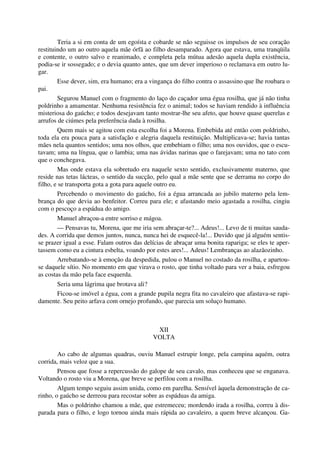 Teria a si em conta de um egoísta e cobarde se não seguisse os impulsos de seu coração
restituindo um ao outro aquela mãe órfã ao filho desamparado. Agora que estava, uma tranqüila
e contente, o outro salvo e reanimado, e completa pela mútua adesão aquela dupla existência,
podia-se ir sossegado; e o devia quanto antes, que um dever imperioso o reclamava em outro lu-
gar.
Esse dever, sim, era humano; era a vingança do filho contra o assassino que lhe roubara o
pai.
Segurou Manuel com o fragmento do laço do caçador uma égua rosilha, que já não tinha
poldrinho a amamentar. Nenhuma resistência fez o animal; todos se haviam rendido à influência
misteriosa do gaúcho; e todos desejavam tanto mostrar-lhe seu afeto, que houve quase querelas e
arrufos de ciúmes pela preferência dada à rosilha.
Quem mais se agitou com esta escolha foi a Morena. Embebida até então com poldrinho,
toda ela era pouca para a satisfação e alegria daquela restituição. Multiplicava-se; havia tantas
mães nela quantos sentidos; uma nos olhos, que embebiam o filho; uma nos ouvidos, que o escu-
tavam; uma na língua, que o lambia; uma nas ávidas narinas que o farejavam; uma no tato com
que o conchegava.
Mas onde estava ela sobretudo era naquele sexto sentido, exclusivamente materno, que
reside nas tetas lácteas, o sentido da sucção, pelo qual a mãe sente que se derrama no corpo do
filho, e se transporta gota a gota para aquele outro eu.
Percebendo o movimento do gaúcho, foi a égua arrancada ao jubilo materno pela lem-
brança do que devia ao benfeitor. Correu para ele; e afastando meio agastada a rosilha, cingiu
com o pescoço a espádua do amigo.
Manuel abraçou-a entre sorriso e mágoa.
— Pensavas tu, Morena, que me iria sem abraçar-te?... Adeus!... Levo de ti muitas sauda-
des. A corrida que demos juntos, nunca, nunca hei de esquecê-la!... Duvido que já alguém sentis-
se prazer igual a esse. Falam outros das delícias de abraçar uma bonita rapariga; se eles te aper-
tassem como eu a cintura esbelta, voando por estes ares!... Adeus! Lembranças ao alazãozinho.
Arrebatando-se à emoção da despedida, pulou o Manuel no costado da rosilha, e apartou-
se daquele sítio. No momento em que virava o rosto, que tinha voltado para ver a baia, esfregou
as costas da mão pela face esquerda.
Seria uma lágrima que brotava ali?
Ficou-se imóvel a égua, com a grande pupila negra fita no cavaleiro que afastava-se rapi-
damente. Seu peito arfava com ornejo profundo, que parecia um soluço humano.
XII
VOLTA
Ao cabo de algumas quadras, ouviu Manuel estrupir longe, pela campina aquém, outra
corrida, mais veloz que a sua.
Pensou que fosse a repercussão do galope de seu cavalo, mas conheceu que se enganava.
Voltando o rosto viu a Morena, que breve se perfilou com a rosilha.
Algum tempo seguiu assim unida, como em parelha. Sensível àquela demonstração de ca-
rinho, o gaúcho se derreou para recostar sobre as espáduas da amiga.
Mas o poldrinho chamou a mãe, que estremeceu; mordendo irada a rosilha, correu à dis-
parada para o filho, e logo tornou ainda mais rápida ao cavaleiro, a quem breve alcançou. Ga-
 