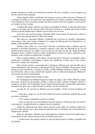 nhando a dianteira á rosilha, fê-la esbarrar um instante. De novo a reclama a voz do sangue; mas
não lhe cede de todo a gratidão.
Ainda trôpego e débil, o poldrinho mal ensaiava os passos sobre a encosta. A Morena ora
o instigava à corrida, ora se arremessava em seguimento do cavaleiro, soltando o hênito plangen-
te da saudade; já volve, já avança, quando não hesita, partida entre dois impulsos e cativa de du-
as vontades em um só corpo.
Compreendeu então o gaúcho os extremos da gratidão do animal. A mãe não queria mais
separar-se do amigo que lhe salvara o filho. Para bem certificar-se, o gaúcho perscrutou o desejo
da baia na grande pupila negra e límpida, que ela fitava em seu rosto.
Esses dois seres trocaram longo e profundo olhar; nesse contato de duas almas soldou-se
o vínculo de uma amizade que devia durar até à morte.
Sem apear-se, suspendeu Manuel o poldrinho que travessou na cernelha, amparando-o
com o braço, como uma criança. Conheceu-se a alegria da Morena pelo riso harmonioso e vi-
brante, e pelas gambetas que deu a travessa.
Partiram todos, desta vez, sem estorvo. Passadas as primeiras horas, a Morena, que em
princípio se mostrara prazenteira e contente, começou a dar sinais de impaciência; de vez em
quando mordia o pescoço da rosilha; se esta se desviava do rumo em que iam ambas desfiladas,
obrigando assim o gaúcho a afastar-se dela, imediatamente arrojava-se contra, repelindo a com-
panheira, como se quisesse disputar-lhe o cavaleiro.
Bem a entendia Manuel: eram ciúmes. O amor que toma o homem à cavalgadura, sabia o
gaúcho que é retribuído sinceramente. O ginete tem orgulho do cavaleiro que o sabe montar;
como tem o soldado de seu general.
Não consente, porém, o amansador que se fatigasse a Morena, por causa do filho que ti-
nha de amamentar, e por isso recusa o lombo que lhe ela oferecia. Debalde a faceira para o tentar
alonga-se como uma flecha, e excede na corrida à rosilha. Debalde colhendo os flancos, se lança
aos arremessos, como a corça, prometendo naqueles surtos as delícias da equitação; Manuel re-
siste a tudo, por amor do alazãozinho.
Dormiu o gaúcho numa restinga de mato.
Por madrugada ouviu Manuel longe uns ornejos de zanga, e não vendo a Morena, seguiu-
lhe a pista. Acabava ela de despedir a rosilha, e vinha aos saltos, contente e folgando, oferecer o
costado ao cavaleiro. Seria ingratidão recusar; depois de amamentado o alazãozinho, partiu aque-
la família selvagem, que se tinha formado no deserto, em face da natureza.
Ao pino do sol, encostou-se Manuel com uma tropilha, à frente da qual reconheceu D.
Romero.
— Bons-dias, amigo, já vem de volta? Então foi buscar o poldrinho também? Dessa não
me tinha eu lembrado.
— Viva, senhor, respondera o gaúcho secamente.
— Quer o amigo por ela com poldrinho duzentos patacões? Tenho que fazer um mimo a
certa moçoila... É pegar da palavra, enquanto não me arrependo.
Nada mais natural do que oferecer preço por um cavalo, objeto de comércio. Alguns do-
nos até se desvanecem com as boas propostas que lhes fazem. Cada preço alto é um brasão de fi-
dalguia para o animal.
Irritou-se entretanto o Manuel com o oferecimento do chileno. Pareceu-lhe aquilo uma a-
fronta igual à de pôr a preço uma pessoa de sua família, uma irmã.
— Se lhe pesam seus patacos, pinche-os, que não faltará quem os apanhe, respondeu com
tom ríspido.
 