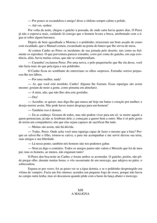 — Por pouco se escandaliza o amigo! disse o chileno sempre calmo e polido.
— Até ver, senhor.
Por volta da noite, chegou o gaúcho à pousada, de onde saíra havia quatro dias. O Perez
já não o esperava mais, cuidando lá consigo que o homem levara a breca, arrebentado com a é-
gua aí sobre algum barranco.
Depois de bem agasalhada a Morena e o poldrinho, trouxeram um bom assado de couro
com escaldado, que o Manuel comeu, escanchado na ponta do banco que lhe servia de mesa.
Aí contou Canho ao Perez os incidentes de sua jornada pelo deserto, tais como eu fiel-
mente os reproduzi. O que porventura parecer estranho, corre por conta do gaúcho, em cuja exis-
tência, aliás, havia muitas coisas, que não se compreendiam.
— Caramba! exclamou Perez. Por uma noiva, e pelo pequerrucho que lhe ela desse, você
não fazia mais do que pela égua e seu poldrinho.
O Canho ficou no semblante do entrerriano os olhos surpresos. Estranho sorriso perpas-
sou-lhe nos lábios.
— Por uma mulher, nada!
— Ai, que você está mordido, Canho! Alguma lhe fizeram. Essas raparigas são assim
mesmo: gostam de moer a gente, como pimenta em almofariz.
— A mim, não, que não lhes dou este gostinho.
— Ora!
— Acredite, se quiser; mas digo-lhe que nunca até hoje me bateu o coração por mulher; e
desejo morrer assim. Não pode haver maior desgraça para um homem!
— Também isso é demais.
— Eu as conheço. Gostam de todos, mas não podem viver para um só: se morre aquele a
quem pertenciam, já não se lembram dele; e começam a querer bem a outro. Mas é só pelo gosto
de terem um companheiro; não que elas sejam capazes de sacrificar-lhe tudo.
— Muitas são assim, não há dúvida.
— Todas, Perez. Onde acha você uma rapariga capaz de fazer o mesmo que a baia? Por-
que eu salvei-lhe o filho, tornou-se cativa; e para me acompanhar e me servir deixou sua terra,
suas amigas e sua liberdade.
— Lá nesse ponto, também nós homens não nos podemos gabar.
— Nem eu digo o contrário. Todos os amigos juntos não valem o Morzelo que foi de meu
pai; mas os homens, ao menos, não enganam tanto!
O Perez deu boa-noite ao Canho; e foram ambos se acomodar. O gaúcho, porém, não pô-
de pregar olho, durante muitas horas; o vôo sussurrante de um morcego, que adejava no pátio, o
sobressaltou.
Ergueu-se por vezes; foi ao pasto ver se a égua dormia, e se o poldrinho desprotegido era
vítima do vampiro. Fazia um frio intenso; acendeu um pequeno fogo de ossos, porque não havia
no campo outra lenha; mas só descansou quando pôde com a haste da lança abater o morcego.
XIII
A MALIGNA
 