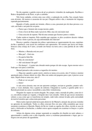 No dia seguinte o gaúcho estava de pé ao primeiro vislumbre da madrugada. Encilhou o
Ruão e despedindo-se de Perez, se pôs a caminho.
Três horas andadas, avistou uma casa sobre a esplanada da coxilha. Seu coração bateu
com alvoroto. Ali morava o assassino de seu pai. Chegara enfim o dia, o momento da vingança
esperada pacientemente.
Quando o Canho, parada um instante, olhava a casa, passaram por ele duas pessoas a ca-
valo; um frade e um peão de cor preta.
— Parece que o homem não escapa mesmo, padre.
— Com o favor de Deus tudo é possível, filho; mas ele está muito mal.
— Uma coisa tão de repente. Não há uma semana que fizemos juntos o rodeio.
Canho sentiu-se inquieto. Pelo caminho que seguiam, os dois cavaleiros decerto vinham
da casa. Seria o dono a pessoa, de cuja enfermidade eles falavam?
Desceu o gaúcho o lançante da colina e aproximou-se vagarosamente da casa, espreitan-
do-lhe a aparência, com receio de confirmar suas apreensões. No terreiro que havia em frente,
brincava uma criança de 8 anos, cavando um buraco na terra com a cana partida de um velho
freio.
— Menino, o Barreda está em casa?
— Meu pai?... Está sim.
— Eu queria falar-lhe.
— Mas ele está doente!
— Ah! está doente! De quê?
— De doença!... A gente tem chorado muito porque ele não escapa. Agora mesmo saiu o
frade que veio para a confissão.
Manuel pensativo não escutava a tagarelice do menino.
— Diga-me; quando a gente morre, enterra-se numa cova assim, não é? tornou o menino
apontando para o buraco aberto no chão. Mas este ainda está pequeno para o pai; é preciso cavar
mais. Depois bota-se uma cruz, não é?
— Pode-se ver seu pai?
— Entre!
A sala estava deserta; mas em um aposento contíguo, ouviam-se gemidos, prantos sufo-
cados, e vozes abafadas. Era o quarto do enfermo. Chegando-se à porta, o gaúcho pôde ver o
Barreda prostrado na cama e sucumbido a uma febre violentíssima.
Ninguém fez reparo no recém-chegado. No campo, onde a morada do pobre, como do ri-
co, está aberta sempre ao viajante, o hóspede não é um estranho. Além de que nesses momentos
solenes a casa como que se transforma em templo, onde todos entram levados pela curiosidade
do terrível mistério que a alma tenta perscrutar.
Outra razão especial ainda havia para demover de Manuel a atenção das pessoas reunidas
no aposento do moribundo. Todos os olhos estavam fitos em uma velha curandeira que nesse
momento examinava o Barreda. Depois de lhe ter virado as capelas dos olhos, torcido as asas do
nariz, e beliscado as bochechas, a mulher estava agora ocupada em examinar os braços e o peito
do enfermo.
Achou ela alguma coisa, porque segurando as cangalhas de chumbo no nariz adunco, e
aproximando a candeia com a mão esquerda, esteve a examinar pausadamente o lugar, que es-
fregou com um pouco de aguardente.
 
