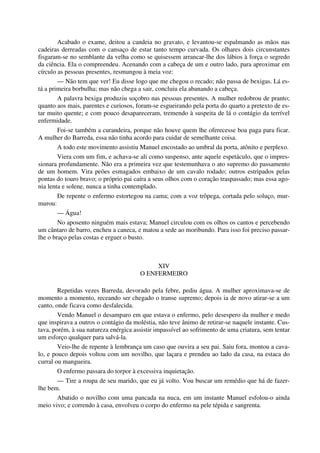 Acabado o exame, deitou a candeia no gravato, e levantou-se espalmando as mãos nas
cadeiras derreadas com o cansaço de estar tanto tempo curvada. Os olhares dois circunstantes
fisgaram-se no semblante da velha como se quisessem arrancar-lhe dos lábios à força o segredo
da ciência. Ela o compreendeu. Acenando com a cabeça de um e outro lado, para aproximar em
círculo as pessoas presentes, resmungou à meia voz:
— Não tem que ver! Eu disse logo que me chegou o recado; não passa de bexigas. Lá es-
tá a primeira borbulha; mas não chega a sair, concluiu ela abanando a cabeça.
A palavra bexiga produziu soçobro nas pessoas presentes. A mulher redobrou de pranto;
quanto aos mais, parentes e curiosos, foram-se esgueirando pela porta do quarto a pretexto de es-
tar muito quente; e com pouco desapareceram, tremendo à suspeita de lá o contágio da terrível
enfermidade.
Foi-se também a curandeira, porque não houve quem lhe oferecesse boa paga para ficar.
A mulher do Barreda, essa não tinha acordo para cuidar de semelhante coisa.
A todo este movimento assistiu Manuel encostado ao umbral da porta, atônito e perplexo.
Viera com um fim, e achava-se ali como suspenso, ante aquele espetáculo, que o impres-
sionara profundamente. Não era a primeira vez que testemunhava o ato supremo do passamento
de um homem. Vira peões esmagados embaixo de um cavalo rodado; outros estripados pelas
pontas do touro bravo; o próprio pai caíra a seus olhos com o coração traspassado; mas essa ago-
nia lenta e solene, nunca a tinha contemplado.
De repente o enfermo estortegou na cama; com a voz trôpega, cortada pelo soluço, mur-
murou:
— Água!
No aposento ninguém mais estava; Manuel circulou com os olhos os cantos e percebendo
um cântaro de barro, encheu a caneca, e matou a sede ao moribundo. Para isso foi preciso passar-
lhe o braço pelas costas e erguer o busto.
XIV
O ENFERMEIRO
Repetidas vezes Barreda, devorado pela febre, pediu água. A mulher aproximava-se de
momento a momento, receando ser chegado o transe supremo; depois ia de novo atirar-se a um
canto, onde ficava como desfalecida.
Vendo Manuel o desamparo em que estava o enfermo, pelo desespero da mulher e medo
que inspirava a outros o contágio da moléstia, não teve ânimo de retirar-se naquele instante. Cus-
tava, porém, à sua natureza enérgica assistir impassível ao sofrimento de uma criatura, sem tentar
um esforço qualquer para salvá-la.
Veio-lhe de repente à lembrança um caso que ouvira a seu pai. Saiu fora, montou a cava-
lo, e pouco depois voltou com um novilho, que laçara e prendeu ao lado da casa, na estaca do
curral ou mangueira.
O enfermo passara do torpor à excessiva inquietação.
— Tire a roupa de seu marido, que eu já volto. Vou buscar um remédio que há de fazer-
lhe bem.
Abatido o novilho com uma pancada na nuca, em um instante Manuel esfolou-o ainda
meio vivo; e correndo à casa, envolveu o corpo do enfermo na pele tépida e sangrenta.
 