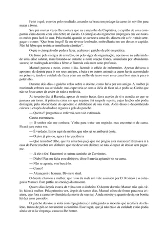 Feito o quê, esperou pelo resultado, assando na brasa um pedaço da carne do novilho para
matar a fome.
Seu pai muitas vezes lhe contara que na campanha da Cisplatina, o capitão de uma com-
panhia caíra doente com uma febre de cavalo. O cirurgião do regimento empregara em vão todos
os meios para fazê-lo suar. Pela manhã quando se carneava uma rês, dissera ele a rir, vendo arre-
gaçar o couro: “Que bom lençol! Se me tivesse lembrado, embrulharia em um desses o capitão.
Não há febre que resista a semelhante cáustico”.
O que o cirurgião não pudera fazer, acabava o gaúcho de pôr em prática.
Ou fosse pela energia do remédio, ou pelo vigor da organização, operou-se na enfermida-
de uma crise salutar, manifestando-se durante a noite reação franca, anunciada por abundantes
suores; de madrugada remitiu a febre, e Barreda caiu num sono profundo.
Manuel passou a noite, como o dia, fazendo o ofício de enfermeiro. Apenas deixava o
aposento do doente para ir ver seus amigos, a baia e os outros animais a quem havia acomodado
no potreiro, tendo o cuidado de fazer com um molho de trevo seco uma cama bem macia para o
poldrinho.
Durante dois dias o gaúcho velou sobre o doente, como faria por um amigo. A mulher já
reanimada cobrara sua atividade; mas espavoria-se com a idéia de ficar só, e pediu ao Canho que
não se fosse antes de ceder de todo a moléstia.
Ao terceiro dia já Barreda, apesar de muito fraco, dava acordo de si e atendia ao que se
passava em torno. A primeira coisa em que reparou foi naquele sujeito, cujas feições não podia
distinguir, pela obscuridade do aposento e debilidade de sua vista. Além disso o desconhecido
calcara o chapéu desabado e erguera a gola do ponche.
— Quem é? perguntou o enfermo com voz extenuada.
Canho estremeceu.
— O senhor não me conhece. Vinha para tratar um negócio, mas encontrei-o de cama.
Ficará para outra vez.
— É verdade. Estou aqui de molho, que não sei se arribarei desta.
— O pior já passou, agora é ter paciência
— Que remédio! Olhe, que foi uma boa peça que me pregou esta macacoa! Precisava ir à
casa do Perez receber um dinheiro que me deve um chileno; se não, é capaz de abalar sem pagar-
me.
— Já ele o fez! Encontrei-o ontem caminho de Corrientes.
— Diabo! Faz-me falta esse dinheiro, disse Barreda agitando-se na cama.
— Não se agonie; vou buscá-lo.
— Como?
— Alcançarei o homem. Dê-me o sinal.
O doente chamou a mulher, que tirou da mala um vale assinado por D. Romero e o entre-
gou a Manuel. Este partiu, no encalço do mascate.
Quatro dias depois estava de volta com o dinheiro. O doente dormia; Manuel não quis vê-
lo; falou à mulher. Pela primeira vez, depois de tantos dias, Manuel olhou de frente para essa cri-
atura, que fora a causa involuntária da morte de seu pai. Ainda mostrava quanto devia ser bonita
há dez anos passados.
O gaúcho desviou a vista com repugnância; e entregando as moedas que recebera do chi-
leno, tratou de pôr-se novamente a caminho. Esse lugar, que já não era o da caridade e não podia
ainda ser o da vingança, causava-lhe horror.
 