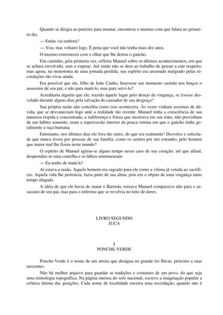 Quando se dirigia ao potreiro para montar, encontrou o menino com que falara no primei-
ro dia.
— Então vai embora?
— Vou; mas voltarei logo. É pena que você não tenha mais dez anos.
O menino estremeceu com o olhar que lhe deitou o gaúcho.
Em caminho, pela primeira vez, refletiu Manuel sobre os últimos acontecimentos, em que
se achara envolvido, sem o esperar. Até então não se dera ao trabalho de pensar a este respeito;
mas agora, na monotonia de uma jornada perdida, seu espírito era arrastado malgrado pelas re-
cordações tão vivas ainda.
Era possível que ele, filho de João Canho, houvesse um momento sustido nos braços o
assassino de seu pai; e não para matá-lo, mas para servi-lo?
Acreditaria alguém que ele, trazido àquele lugar pelo desejo da vingança, se tivesse des-
velado durante alguns dias pela salvação do causador de sua desgraça?
Sua própria razão não concebia como isso acontecera. Às vezes vinham assomos de dú-
vida, que se desvaneciam logo ante a realidade tão recente. Manuel tinha a consciência de sua
natureza ríspida e concentrada; a indiferença e frieza que mostrava em seu trato, não provinham
de um hábito somente; eram a repercussão interior da pouca estima em que o gaúcho tinha ge-
ralmente a raça humana.
Entretanto, nos últimos dias ele fora tão outro, do que era realmente! Desvelos e solicitu-
de que nunca tivera por pessoas de sua família, como os sentira por um estranho, pelo homem
que maior mal lhe fizera neste mundo?
O espírito de Manuel agitou-se algum tempo nesse caos de seu coração; até que afinal,
desprendeu-se uma centelha e os lábios murmuraram:
— Eu tenho de matá-lo!
Aí estava a razão. Aquele homem era sagrado para ele como a vítima já votada ao sacrifí-
cio. Aquela vida lhe pertencia; fazia parte de sua alma; pois era o objeto de uma vingança tanto
tempo afagada.
A idéia de que ele havia de matar o Barreda, tornava Manuel compassivo não para o as-
sassino de seu pai, mas para o enfermo que se revolvia no leito de dores.
LIVRO SEGUNDO
JUCA
I
PONCHE-VERDE
Ponche-Verde é o nome de um arroio que deságua no grande rio Ibicuí, próximo a suas
nascentes.
Não há melhor arquivo para guardar as tradições e costumes de um povo, do que seja
uma etimologia topográfica. Na página imensa do solo nacional, escreve a imaginação popular a
crônica íntima das gerações. Cada nome de localidade encerra uma recordação, quando não é
 