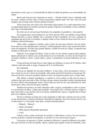 uma lenda ou mito, que se vai transmitindo de idade em idade até perder-se nas obscuridades do
tempo
Quem sabe hoje por que chamaram ao arroio — Ponche-Verde? Acaso o banhado onde
ele nasce, coberto de limo, traça a forma característica daquele trajo? Ou será a fina relva das
margens, que de longe imita a lustrosa pelúcia do pano?
Talvez nem uma, nem outra coisa. Porventura algum drama vivo, onde representou sinis-
tro papel aquela parte do vestuário nacional do gaúcho, imprimiu à localidade o nome simbólico,
hoje vago e incompreendido.
Em todo caso aí está um traço fisionômico da campanha rio-grandense: o tipo gaúcho.
Nas margens desse arroio pelejou-se, em 26 de maio de 1843, um combate, em que Bento
Manuel derrotou as forças rebeldes sob o comando de Davi Canabarro. Foi este o prólogo da
campanha que pôs termo à revolução; o epílogo coube ao bravo barão de Jacuí escrevê-lo com a
brilhante vitória de Porongos.
Além, onde a campina se alomba, como o dorso de uma anta, próximo à foz do arroio,
havia uma casa com alpendre para o nascente. À direita pequeno curral, a que na província dão o
nome de mangueira: na frente uma grande figueira, isolada em meio do campo; à esquerda uma
ramada ou choça para os animais.
Embaixo, já na margem do Ibicuí, viam-se cinco ou seis ranchos esparsos pela campina;
alguns pertenciam à estância cuja casaria destacava-se no horizonte, em meio de um bosque de
arvoredos frutíferos; outros, à gente pobre a quem o proprietário consentia habitarem em suas
terras.
O mais próximo povoado ficava a duas léguas de distância, no passo de D. Pedrito, sobre
o Ibicuí, onde mais tarde se erigiu a freguesia de N. S. do Patrocínio.
Era sobretarde.
Estavam no alpendre da casa duas mulheres. A mais idosa, viúva de quarenta e cinco a-
nos, conservava na tez o lustre da mocidade: tinha ainda uma bela fisionomia e passaria por for-
mosa se não fora a excessiva gordura. Quanto à outra, era menina de quinze anos, e muito linda.
Não tinham a mínima semelhança: e contudo ao vê-las ambas ao lado uma da outra se
conhecia logo que eram mãe e filha. Os afetos de que estamos possuídos exalam constantemente
de nosso íntimo uma perspiração moral. Talvez haja em torno de nós uma atmosfera de senti-
mento para a alma, como há uma para o pulmão.
Sentada em um banco, de mãos enlaçadas sobre o regaço, acompanhava a mãe os gracio-
sos movimentos da filha, a folgar pelo gramado. Um terneiro alvo e brincão tentava escapar-se
para correr após a vaca; porém a travessa menina, atalhando-lhe o passo e cingindo-lhe os braços
pelo colo, impedia o intento.
Ouviu-se relinchar ao longe um cavalo. Erguendo os olhos deu a menina com um cavalei-
ro que transmontara a fronteira eminência. Distraída do folguedo, ficou um instante imóvel, com
as mãos juntas e a vista atenta. Logo após, exclamou batendo palmas:
— Manuel!... Manuel!...
— Onde, Jacintinha?
— Olhe mãezita! Respondeu apontando.
— Vejo!
Voltara a mãe os olhos na direção do cavaleiro; a filha deitou a correr e foi com sensíveis
mostras de prazer, caminho da tronqueira, a encontrar-se com a pessoa que chegava.
Com pouco ali apareceu o Canho, montado no Morzelo e seguido da Morena e do poldri-
nho, que trotavam no meio da tropilha. Apeou o gaúcho para apertar a mão de Jacintinha, e diri-
 