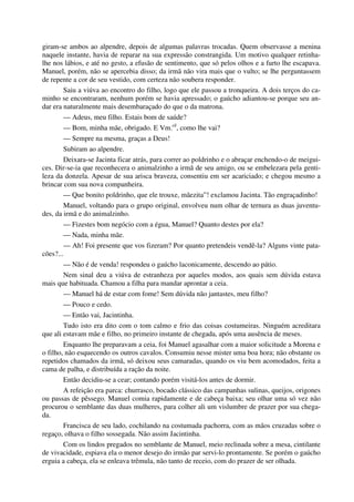 giram-se ambos ao alpendre, depois de algumas palavras trocadas. Quem observasse a menina
naquele instante, havia de reparar na sua expressão constrangida. Um motivo qualquer retinha-
lhe nos lábios, e até no gesto, a efusão de sentimento, que só pelos olhos e a furto lhe escapava.
Manuel, porém, não se apercebia disso; da irmã não vira mais que o vulto; se lhe perguntassem
de repente a cor de seu vestido, com certeza não soubera responder.
Saiu a viúva ao encontro do filho, logo que ele passou a tronqueira. A dois terços do ca-
minho se encontraram, nenhum porém se havia apressado; o gaúcho adiantou-se porque seu an-
dar era naturalmente mais desembaraçado do que o da matrona.
— Adeus, meu filho. Estais bom de saúde?
— Bom, minha mãe, obrigado. E Vm.cê
, como lhe vai?
— Sempre na mesma, graças a Deus!
Subiram ao alpendre.
Deixara-se Jacinta ficar atrás, para correr ao poldrinho e o abraçar enchendo-o de meigui-
ces. Dir-se-ia que reconhecera o animalzinho a irmã de seu amigo, ou se embelezara pela genti-
leza da donzela. Apesar de sua arisca braveza, consentiu em ser acariciado; e chegou mesmo a
brincar com sua nova companheira.
— Que bonito poldrinho, que ele trouxe, mãezita”! exclamou Jacinta. Tão engraçadinho!
Manuel, voltando para o grupo original, envolveu num olhar de ternura as duas juventu-
des, da irmã e do animalzinho.
— Fizestes bom negócio com a égua, Manuel? Quanto destes por ela?
— Nada, minha mãe.
— Ah! Foi presente que vos fizeram? Por quanto pretendeis vendê-la? Alguns vinte pata-
cões?...
— Não é de venda! respondeu o gaúcho laconicamente, descendo ao pátio.
Nem sinal deu a viúva de estranheza por aqueles modos, aos quais sem dúvida estava
mais que habituada. Chamou a filha para mandar aprontar a ceia.
— Manuel há de estar com fome! Sem dúvida não jantastes, meu filho?
— Pouco e cedo.
— Então vai, Jacintinha.
Tudo isto era dito com o tom calmo e frio das coisas costumeiras. Ninguém acreditara
que ali estavam mãe e filho, no primeiro instante de chegada, após uma ausência de meses.
Enquanto lhe preparavam a ceia, foi Manuel agasalhar com a maior solicitude a Morena e
o filho, não esquecendo os outros cavalos. Consumiu nesse mister uma boa hora; não obstante os
repetidos chamados da irmã, só deixou seus camaradas, quando os viu bem acomodados, feita a
cama de palha, e distribuída a ração da noite.
Então decidiu-se a cear; contando porém visitá-los antes de dormir.
A refeição era parca: churrasco, bocado clássico das campanhas sulinas, queijos, origones
ou passas de pêssego. Manuel comia rapidamente e de cabeça baixa; seu olhar uma só vez não
procurou o semblante das duas mulheres, para colher ali um vislumbre de prazer por sua chega-
da.
Francisca de seu lado, cochilando na costumada pachorra, com as mãos cruzadas sobre o
regaço, olhava o filho sossegada. Não assim Jacintinha.
Com os lindos pregados no semblante de Manuel, meio reclinada sobre a mesa, cintilante
de vivacidade, espiava ela o menor desejo do irmão par servi-lo prontamente. Se porém o gaúcho
erguia a cabeça, ela se enleava trêmula, não tanto de receio, com do prazer de ser olhada.
 