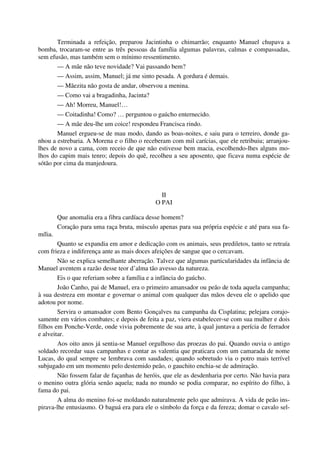 Terminada a refeição, preparou Jacintinha o chimarrão; enquanto Manuel chupava a
bomba, trocaram-se entre as três pessoas da família algumas palavras, calmas e compassadas,
sem efusão, mas também sem o mínimo ressentimento.
— A mãe não teve novidade? Vai passando bem?
— Assim, assim, Manuel; já me sinto pesada. A gordura é demais.
— Mãezita não gosta de andar, observou a menina.
— Como vai a bragadinha, Jacinta?
— Ah! Morreu, Manuel!…
— Coitadinha! Como? … perguntou o gaúcho enternecido.
— A mãe deu-lhe um coice! respondeu Francisca rindo.
Manuel ergueu-se de mau modo, dando as boas-noites, e saiu para o terreiro, donde ga-
nhou a estrebaria. A Morena e o filho o receberam com mil carícias, que ele retribuiu; arranjou-
lhes de novo a cama, com receio de que não estivesse bem macia, escolhendo-lhes alguns mo-
lhos do capim mais tenro; depois do quê, recolheu a seu aposento, que ficava numa espécie de
sótão por cima da manjedoura.
II
O PAI
Que anomalia era a fibra cardíaca desse homem?
Coração para uma raça bruta, músculo apenas para sua própria espécie e até para sua fa-
mília.
Quanto se expandia em amor e dedicação com os animais, seus prediletos, tanto se retraía
com frieza e indiferença ante as mais doces afeições de sangue que o cercavam.
Não se explica semelhante aberração. Talvez que algumas particularidades da infância de
Manuel aventem a razão desse teor d’alma tão avesso da natureza.
Eis o que referiam sobre a família e a infância do gaúcho.
João Canho, pai de Manuel, era o primeiro amansador ou peão de toda aquela campanha;
à sua destreza em montar e governar o animal com qualquer das mãos deveu ele o apelido que
adotou por nome.
Servira o amansador com Bento Gonçalves na campanha da Cisplatina; pelejara corajo-
samente em vários combates; e depois de feita a paz, viera estabelecer-se com sua mulher e dois
filhos em Ponche-Verde, onde vivia pobremente de sua arte, à qual juntava a perícia de ferrador
e alveitar.
Aos oito anos já sentia-se Manuel orgulhoso das proezas do pai. Quando ouvia o antigo
soldado recordar suas campanhas e contar as valentia que praticara com um camarada de nome
Lucas, do qual sempre se lembrava com saudades; quando sobretudo via o potro mais terrível
subjugado em um momento pelo destemido peão, o gauchito enchia-se de admiração.
Não fossem falar de façanhas de heróis, que ele as desdenharia por certo. Não havia para
o menino outra glória senão aquela; nada no mundo se podia comparar, no espírito do filho, à
fama do pai.
A alma do menino foi-se moldando naturalmente pelo que admirava. A vida de peão ins-
pirava-lhe entusiasmo. O baguá era para ele o símbolo da força e da fereza; domar o cavalo sel-
 