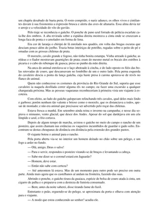 um chapéu desabado de baeta preta. O rosto comprido, o nariz adunco, os olhos vivos e cintilan-
tes davam à sua fisionomia a expressão brusca e alerta das aves de altanaria. Essa alma devia ter
o arrojo e a velocidade do vôo do gavião.
Pelo traje se reconhecia o gaúcho. O ponche de pano azul forrado de pelúcia escarlate ca-
ía-lhe dos ombros. A aba revirada sobre a espádua direita mostrava a cinta onde se cruzavam a
longa faca de ponta e o amolador em forma de lima.
Era cor de laranja o chiripá de lã enrolado nos quadris, em volta das bragas escuras que
desciam pouco além do joelho. Trazia botas inteiriças de potrilho, rugadas sobre o peito do pé e
ornadas com as grossas chilenas de prata.
O morzelo, cavalo grande e fogoso, não tinha bonita estampa. Vinha arreado à gaúcha; as
rédeas e o fiador mostravam guarnições de prata; eram do mesmo metal os bocais dos estribos à
picaria e o cabo do rebenque de guasca, preso ao punho da mão direita.
Na anca do animal enrolava-se o laço abotoado à cincha, e do lado oposto os fiéis das bo-
las retovadas de couro, que descansavam no lombilho de um e outro lado. Pela perna esquerda
do cavaleiro descia a ponta da lança gaúcha, cuja haste presa à carona apoiava-se de revés no
flanco do animal.
Quem não conhecesse os costumes da província do Rio Grande do Sul, suporia que esse
cavaleiro ia naquela desfilada correr alguma rês no campo; ou fazer uma excursão a qualquer
charqueada próxima. Mas as pessoas vaqueanas reconheceriam à primeira vista um viajante à es-
coteira.
Com efeito, ao lado do gaúcho galopavam relinchando três cavalos, qual deles mais lindo
e garboso; porém nenhum tão valente e brioso como o morzelo, que os distanciava a todos, ape-
sar de montado; e não era animal que precisasse ser advertido pelo roçar das chilenas.
Estava fresca a manhã. Em setembro ainda reina o inverno na campanha; e nesse dia so-
prava o minuano, vento glacial, que desce dos Andes. Apesar do sol que dardejava em um céu
límpido e azul, o frio cortava.
Depois de algum tempo de marcha, avistou o gaúcho no meio do campo o rancho de um
posteiro, que assim chamam nas estâncias os vaqueiros incumbidos de guardar o gado solto. En-
contram-se destas choupanas de distância em distância pela extensão dos grandes pastos.
O viajante botou o animal para o rancho.
Pela porta aberta via-se no interior um homem deitado no chão sobre um pelego, e um
fogo a arder no fundo.
— Olá, amigo, Deus o salve!
— Para o servir, respondeu o posteiro virando-se de bruços e levantando a cabeça.
— Sabe-me dizer se o coronel estará em Jaguarão?
— Homem, deve estar.
— Então não sabe com certeza?
— Até anteontem lá estava. Mas de um momento para outro pode ser preciso em outra
parte. Ainda mais agora que os castelhanos aí andam na fronteira, fazendo das suas.
Abrindo o ponche, o gaúcho tirara da guaiaca, espécie de bolsa de couro atada à cinta, um
cigarro de palha e o preparava com a destreza de fumista consumado.
— Bem; antes da noite saberei, disse tirando lume do fuzil.
Entretanto o peão, erguendo-se do pelego, se aproximara da porta e olhava com atenção
para o viajante.
— A modo que estou conhecendo ao senhor? acudiu ele.
 