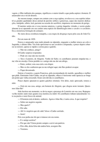 vagem, o filho indômito dos pampas, significava o maior triunfo a que podia aspirar o homem. O
amansador era o rei do deserto.
Ao mesmo tempo, sempre em contato com a raça eqüina, revelava-se a seu espírito infan-
til as grandes qualidades desse animal de paixões nobres e generosas, capaz das maiores dedica-
ções, intrépido, sóbrio, leal, paciente na ocasião do sacrifício, impetuoso no momento do perigo.
O menino sentia em si essa mesma natureza, o germe daquelas virtudes, e assim gradu-
almente ia-se operando em seu caráter uma espécie de identificação entre o cavalo e o cavaleiro.
Era a misteriosa formação do centauro.
No meio dessa existência tranqüila, a asa negra da desgraça roçou pela casa de João Ca-
nho.
Foi em maio de 1820.
Estava o amansador uma tarde pitando no alpendre, enquanto a mulher ninava ao colo o
Juquinha, o último filho. Viu João aproximar-se um cavaleiro à disparada, e pouco depois esbar-
rar no terreiro. apeou-se rápido e correu para o gaúcho.
— Não me conhece, amigo?
O Canho surpreso respondeu:
— Pode ser; mas não me recordo.
— Sou o Loureiro, de Alegrete. Venho do Salto; os castelhanos juraram empalar-me, e
me vêm no encalço. Estou perdido se o amigo não me der um abrigo.
— Entre, senhor; esta casa está a seu dispor.
— Mas se eles souberem que eu me refugiei aqui, não lhes poderei escapar.
— Fique descansado.
Entrou o Loureiro, a quem Francisca, pela recomendação do marido, agasalhou o melhor
que pôde. Entretanto João Canho, em pé no alpendre, olhava o horizonte onde aparecia ao longe
um ponto que vinha crescendo. Eram sem dúvida os castelhanos.
Pouco depois apearam-se quatro gaúchos orientais. Um deles, mais apressado, tomou a
mão:
— Está em sua casa, amigo, um homem de Alegrete, que chegou neste instante. Quere-
mos falar-lhe!
João hesitou um momento, se devia negar a presença do Loureiro em sua casa. Repugna-
va-lhe mentir; tanto mais quanto essa mentira era inútil. Os castelhanos tinham naturalmente vis-
to na poeira o rasto fresco do animal.
— O homem está aí dentro, senhores. Agora o falar-lhe, é outra coisa. A que respeito?
— Sobre um negócio urgente.
— Mas qual é?
— Ele sabe.
— Ah! é o negócio que ele sabe? disse o Canho sorrindo.
— Justo!
Pois esse pediu-me ele que o tratasse em seu nome.
— E o amigo aceitou?
— Por que não? Estou pronto sempre a servir um patrício.
— Pois olhe, desta feita não andou bem, asseguro-lhe.
— Veremos.
 
