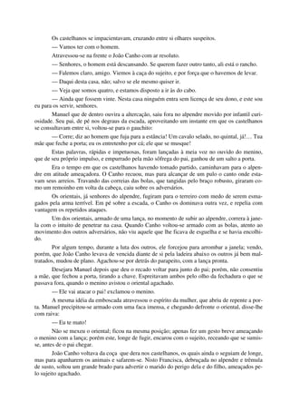 Os castelhanos se impacientavam, cruzando entre si olhares suspeitos.
— Vamos ter com o homem.
Atravessou-se na frente o João Canho com ar resoluto.
— Senhores, o homem está descansando. Se querem fazer outro tanto, ali está o rancho.
— Falemos claro, amigo. Viemos à caça do sujeito, e por força que o havemos de levar.
— Daqui desta casa, não; salvo se ele mesmo quiser ir.
— Veja que somos quatro, e estamos disposto a ir às do cabo.
— Ainda que fossem vinte. Nesta casa ninguém entra sem licença de seu dono, e este sou
eu para os servir, senhores.
Manuel que de dentro ouvira a altercação, saiu fora no alpendre movido por infantil curi-
osidade. Seu pai, de pé nos degraus da escada, aproveitando um instante em que os castelhanos
se consultavam entre si, voltou-se para o gauchito:
— Corre; diz ao homem que fuja para a estância! Um cavalo selado, no quintal, já!… Tua
mãe que feche a porta; eu os entretenho por cá; ele que se musque!
Estas palavras, rápidas e impetuosas, foram lançadas à meia voz no ouvido do menino,
que de seu próprio impulso, e empurrado pela mão sôfrega do pai, ganhou de um salto a porta.
Era o tempo em que os castelhanos havendo tomado partido, caminhavam para o alpen-
dre em atitude ameaçadora. O Canho recuou, mas para alcançar de um pulo o canto onde esta-
vam seus arreios. Travando das correias das bolas, que tangidas pelo braço robusto, giraram co-
mo um remoinho em volta da cabeça, caiu sobre os adversários.
Os orientais, já senhores do alpendre, fugiram para o terreiro com medo de serem esma-
gados pela arma terrível. Em pé sobre a escada, o Canho os dominava outra vez, e repelia com
vantagem os repetidos ataques.
Um dos orientais, armado de uma lança, no momento de subir ao alpendre, correra à jane-
la com o intuito de penetrar na casa. Quando Canho voltou-se armado com as bolas, atento ao
movimento dos outros adversários, não viu aquele que lhe ficava de esguelha e se havia encolhi-
do.
Por algum tempo, durante a luta dos outros, ele forcejou para arrombar a janela; vendo,
porém, que João Canho levava de vencida diante de si pela ladeira abaixo os outros já bem mal-
tratados, mudou de plano. Agachou-se por detrás do parapeito, com a lança pronta.
Desejara Manuel depois que deu o recado voltar para junto do pai; porém, não consentiu
a mãe, que fechou a porta, tirando a chave. Espreitavam ambos pelo olho da fechadura o que se
passava fora, quando o menino avistou o oriental agachado.
— Ele vai atacar o pai! exclamou o menino.
A mesma idéia da emboscada atravessou o espírito da mulher, que abriu de repente a por-
ta. Manuel precipitou-se armado com uma faca imensa, e chegando defronte o oriental, disse-lhe
com raiva:
— Eu te mato!
Não se mexeu o oriental; ficou na mesma posição; apenas fez um gesto breve ameaçando
o menino com a lança; porém este, longe de fugir, encarou com o sujeito, receando que se sumis-
se, antes de o pai chegar.
João Canho voltava da coça que dera nos castelhanos, os quais ainda o seguiam de longe,
mas para apanharem os animais e safarem-se. Nisto Francisca, debruçada no alpendre e trêmula
de susto, soltou um grande brado para advertir o marido do perigo dela e do filho, ameaçados pe-
lo sujeito agachado.
 