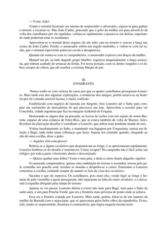 — Corre, João!
Vendo o oriental frustrado seu intento de surpreender o adversário, ergueu-se para ganhar
o terreiro e escamar-se. Mas João Canho, pensando que o grito da mulher era para adverti-lo da
volta dos castelhanos por ele repelidos, voltara-se rapidamente e pusera-se em defesa, espreitan-
do onde poderiam estar os assaltantes.
Aproveitou-se o oriental desse engano; de um salto caiu no terreiro e cravou a lança nas
costas de João Canho. Ferido, o amansador soltou um rugido medonho, e voltou-se com tal sa-
nha, que o oriental espavorido pulou no cavalo e desapareceu.
Quando ele sumia-se com os companheiros, o amansador expirava nos braços da mulher.
Manuel em pé, ao lado daquele grupo fúnebre, segurava maquinalmente a lança assassi-
na, que tinham acabado de arrancar da ferida. Foi nessa posição, com os dentes rangidos e os lá-
bios crespos de cólera, que ele recebeu a extrema bênção do pai.
III
O PADRASTO
Nunca soube-se com certeza da causa por que os quatro castelhanos perseguiam Lourei-
ro. Mais tarde este deu algumas explicações, a instâncias dos amigos; porém notava-se na histó-
ria por ele contada sensível lacuna, e muita confusão.
Estabelecido com negócio de fazenda em Alegrete, fora Loureiro até o Salto para com-
prar um sortimento de mercadorias de que precisava sua loja. Aproveitou a ocasião para ver
Concórdia, cidade argentina que fica na margem ocidental do Uruguai.
Demorando-se alguns dias na pousada, se travou de razões com um sujeito de nome Bar-
reda, capataz de uma estância de Entre-Rios, que aí estava também de volta de Buenos Aires.
Resultou da altercação desafiar o castelhano a Loureiro, que achou mais prudente mudar de ares.
Voltou imediatamente ao Salto, e mandando sua bagagem por Uruguaiana, tomou em di-
reção a Bagé, onde tinha umas cobranças que fazer. Seguia seu caminho quando, chegando ao
alto de uma coxilha, disse o peão:
— Aqueles vêm com pressa!
Referia-se a alguns cavaleiros que despontavam ao longe, e se aproximaram rapidamente.
Loureiro lembrou-se do desafio e estremeceu. Como escapar? Na campanha não é fácil achar um
refúgio; por toda a parte o horizonte aberto e descortinado.
— Queres ganhar uma dobra? Veste o meu pala, e deita a correr diante daqueles sujeitos.
O camarada compreendera: apenas uma ondulação do terreno o escondeu, trocou pelo pa-
la vermelho seu ponche azul; recebeu as moedas e despediu-se a correr. Entretanto o Loureiro
contornou a coxilha, cuidando sempre de manter-se fora da vista dos cavaleiros.
Sucedeu o que ele esperava. Os castelhanos, pois eram eles, vendo fugir ao longe o ho-
mem de pala vermelho a quem perseguiam, não repararam na falta do outro cavaleiro, e o deixa-
ram à esguelha abrigado pela rampa do terreno.
Apenas os viu passar, Loureiro deitou a correr não mais para Bagé, nem para o Salto de
onde saíra, e sim para Ponche-Verde, que era a fronteira mais próxima do ponto onde se achava.
Essa era a história contada por Loureiro. Mais tarde, porém, falou-se de um namoro da
mulher do Barreda com o negociante, que se apaixonara pelos belos olhos da espanholita. O ma-
rido, tendo-os surpreendido, desafiara o continentista, que fugira naquela mesma noite.
 