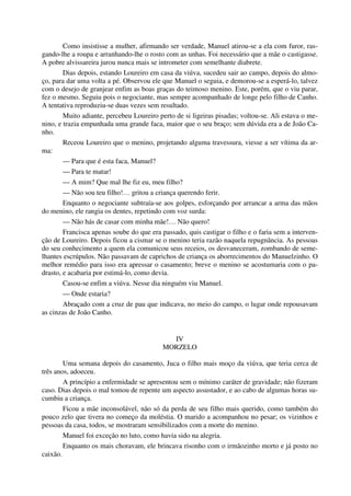 Como insistisse a mulher, afirmando ser verdade, Manuel atirou-se a ela com furor, ras-
gando-lhe a roupa e arranhando-lhe o rosto com as unhas. Foi necessário que a mãe o castigasse.
A pobre alvissareira jurou nunca mais se intrometer com semelhante diabrete.
Dias depois, estando Loureiro em casa da viúva, sucedeu sair ao campo, depois do almo-
ço, para dar uma volta a pé. Observou ele que Manuel o seguia, e demorou-se a esperá-lo, talvez
com o desejo de granjear enfim as boas graças do teimoso menino. Este, porém, que o viu parar,
fez o mesmo. Seguiu pois o negociante, mas sempre acompanhado de longe pelo filho de Canho.
A tentativa reproduziu-se duas vezes sem resultado.
Muito adiante, percebeu Loureiro perto de si ligeiras pisadas; voltou-se. Ali estava o me-
nino, e trazia empunhada uma grande faca, maior que o seu braço; sem dúvida era a de João Ca-
nho.
Receou Loureiro que o menino, projetando alguma travessura, viesse a ser vítima da ar-
ma:
— Para que é esta faca, Manuel?
— Para te matar!
— A mim? Que mal lhe fiz eu, meu filho?
— Não sou teu filho!… gritou a criança querendo ferir.
Enquanto o negociante subtraía-se aos golpes, esforçando por arrancar a arma das mãos
do menino, ele rangia os dentes, repetindo com voz surda:
— Não hás de casar com minha mãe!… Não quero!
Francisca apenas soube do que era passado, quis castigar o filho e o faria sem a interven-
ção de Loureiro. Depois ficou a cismar se o menino teria razão naquela repugnância. As pessoas
do seu conhecimento a quem ela comunicou seus receios, os desvaneceram, zombando de seme-
lhantes escrúpulos. Não passavam de caprichos de criança os aborrecimentos do Manuelzinho. O
melhor remédio para isso era apressar o casamento; breve o menino se acostumaria com o pa-
drasto, e acabaria por estimá-lo, como devia.
Casou-se enfim a viúva. Nesse dia ninguém viu Manuel.
— Onde estaria?
Abraçado com a cruz de pau que indicava, no meio do campo, o lugar onde repousavam
as cinzas de João Canho.
IV
MORZELO
Uma semana depois do casamento, Juca o filho mais moço da viúva, que teria cerca de
três anos, adoeceu.
A princípio a enfermidade se apresentou sem o mínimo caráter de gravidade; não fizeram
caso. Dias depois o mal tomou de repente um aspecto assustador, e ao cabo de algumas horas su-
cumbiu a criança.
Ficou a mãe inconsolável, não só da perda de seu filho mais querido, como também do
pouco zelo que tivera no começo da moléstia. O marido a acompanhou no pesar; os vizinhos e
pessoas da casa, todos, se mostraram sensibilizados com a morte do menino.
Manuel foi exceção no luto, como havia sido na alegria.
Enquanto os mais choravam, ele brincava risonho com o irmãozinho morto e já posto no
caixão.
 
