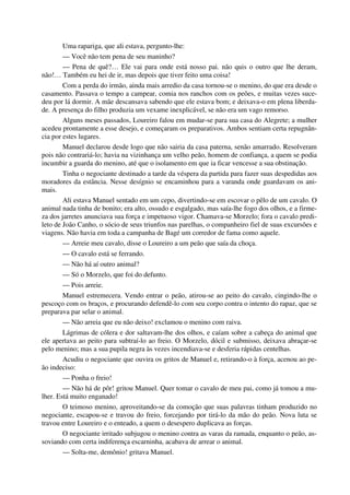 Uma rapariga, que ali estava, pergunto-lhe:
— Você não tem pena de seu maninho?
— Pena de quê?… Ele vai para onde está nosso pai. não quis o outro que lhe deram,
não!… Também eu hei de ir, mas depois que tiver feito uma coisa!
Com a perda do irmão, ainda mais arredio da casa tornou-se o menino, do que era desde o
casamento. Passava o tempo a campear, comia nos ranchos com os peões, e muitas vezes suce-
deu por lá dormir. A mãe descansava sabendo que ele estava bom; e deixava-o em plena liberda-
de. A presença do filho produzia um vexame inexplicável, se não era um vago remorso.
Alguns meses passados, Loureiro falou em mudar-se para sua casa do Alegrete; a mulher
acedeu prontamente a esse desejo, e começaram os preparativos. Ambos sentiam certa repugnân-
cia por estes lugares.
Manuel declarou desde logo que não sairia da casa paterna, senão amarrado. Resolveram
pois não contrariá-lo; havia na vizinhança um velho peão, homem de confiança, a quem se podia
incumbir a guarda do menino, até que o isolamento em que ia ficar vencesse a sua obstinação.
Tinha o negociante destinado a tarde da véspera da partida para fazer suas despedidas aos
moradores da estância. Nesse desígnio se encaminhou para a varanda onde guardavam os ani-
mais.
Ali estava Manuel sentado em um cepo, divertindo-se em escovar o pêlo de um cavalo. O
animal nada tinha de bonito; era alto, ossudo e esgalgado, mas saía-lhe fogo dos olhos, e a firme-
za dos jarretes anunciava sua força e impetuoso vigor. Chamava-se Morzelo; fora o cavalo predi-
leto de João Canho, o sócio de seus triunfos nas parelhas, o companheiro fiel de suas excursões e
viagens. Não havia em toda a campanha de Bagé um corredor de fama como aquele.
— Arreie meu cavalo, disse o Loureiro a um peão que saía da choça.
— O cavalo está se ferrando.
— Não há aí outro animal?
— Só o Morzelo, que foi do defunto.
— Pois arreie.
Manuel estremecera. Vendo entrar o peão, atirou-se ao peito do cavalo, cingindo-lhe o
pescoço com os braços, e procurando defendê-lo com seu corpo contra o intento do rapaz, que se
preparava par selar o animal.
— Não arreia que eu não deixo! exclamou o menino com raiva.
Lágrimas de cólera e dor saltavam-lhe dos olhos, e caíam sobre a cabeça do animal que
ele apertava ao peito para subtraí-lo ao freio. O Morzelo, dócil e submisso, deixava abraçar-se
pelo menino; mas a sua pupila negra às vezes incendiava-se e desferia rápidas centelhas.
Acudiu o negociante que ouvira os gritos de Manuel e, retirando-o à força, acenou ao pe-
ão indeciso:
— Ponha o freio!
— Não há de pôr! gritou Manuel. Quer tomar o cavalo de meu pai, como já tomou a mu-
lher. Está muito enganado!
O teimoso menino, aproveitando-se da comoção que suas palavras tinham produzido no
negociante, escapou-se e travou do freio, forcejando por tirá-lo da mão do peão. Nova luta se
travou entre Loureiro e o enteado, a quem o desespero duplicava as forças.
O negociante irritado subjugou o menino contra as varas da ramada, enquanto o peão, as-
soviando com certa indiferença escarninha, acabava de arrear o animal.
— Solta-me, demônio! gritava Manuel.
 