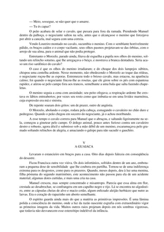 — Meio, sossegue, se não quer que o amarre.
— Tu és capaz?
O peão acabara de selar o cavalo, que puxara para fora da ramada. Prendendo Manuel
dentro da palhoça, o negociante saltou na sela, antes que o alcançasse o menino que forcejava
por abrir a cancela, mal segura com uma correia.
Vendo Loureiro montado no cavalo, sucumbiu o menino. Com o semblante horrivelmente
pálido, os braços caídos e o corpo vacilante, seus olhos pasmos projetavam-se das órbitas, com o
arrojo de sua alma, para o animal que não podia proteger.
Entretanto o Morzelo, parado ainda, fitava de esguelha a pupila nos olhos do menino, sol-
tando um relincho soturno, que lhe arregaçava o beiço, e mostrava a branca dentadura. Seria aca-
so um riso sardônico do cavalo?
O caso é que os olhos do menino irradiaram; e do choque dos dois lampejos súbitos,
chispou uma centelha ardente. Nesse momento, não obedecendo o Morzelo ao toque das rédeas,
o negociante roçou-lhe as esporas. Estremeceu todo o brioso cavalo, mas estacou, na aparência
calmo; foi quando o negociante fincou-lhe as rosetas, que ele girou sobre os pés com espantosa
rapidez, e atirou-se pelo campo fora aos trancos, semelhante a uma bala que salta fazendo chape-
letas.
O menino seguia a cena com ansiedade; seu peito ofegava; a respiração ardente lhe cres-
tava os lábios entreabertos; por vezes seu rosto como que imbutia-se em uma lividez marmórea,
cuja expressão era má e sinistra.
De repente soaram dois gritos: um de prazer, outro de angústia.
O Morzelo, abolando o corpo, rodara pela cabeça, esmagando o cavaleiro no chão duro e
pedregoso. Quando o peão chegou em socorro do negociante, já o achou moribundo.
A esse tempo o cavalo correra para Manuel que o abraçou, e saltando ligeiramente na se-
la, começou a ginetear pelo campo. O árdego animal, pouco antes furioso contra um cavaleiro
destro e robusto, agora dócil e submisso sob a mão débil de um menino, escaramuçava pelo gra-
mado soltando relinchos de alegria, e amaciando o galope para não sacudir o gauchito.
V
A GUAIACA
Levaram o estancieiro em braços para a casa. Oito dias depois faleceu em conseqüência
do desastre.
Ficou Francisca outra vez viúva. Os dois infortúnios, sofridos dentro de um ano, embota-
ram a pequena dose de sensibilidade que lhe coubera em partilha. Tornou-se de uma indiferença
extrema para os desgostos, como para os prazeres. Quando, meses depois, deu à luz uma menina,
filha póstuma do segundo matrimônio, este acontecimento não passou para ela de um acidente
material; algumas dores curtidas, e mais uma cria na casa.
Manuel cresceu, mas sempre concentrado e misantropo. Parecia que essa alma em flor,
crestada ao desabrochar, se confrangera em um capulho negro e rijo. Lá se encontra no algodoei-
ro, entre as cápsulas cheias de alvo e macio cotão, algum enfezado aleijão herbáceo que nutre as
larvas. Era o coração do rapazinho um aborto semelhante.
O espírito guarda ainda mais do que a matéria as primitivas impressões. É uma lâmina
polida a consciência do menino, onde a luz da razão nascente esgrafia com extraordinário vigor
as primeiras imagens da vida. Muitos outros raios projetam depois em nós sombras vigorosas,
que todavia não desvanecem esse estereótipo indelével da infância.
 
