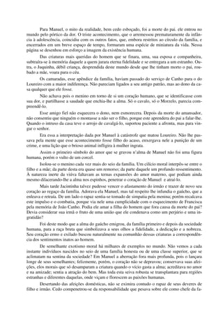 Para Manuel, o mito da realidade, bem cedo esboçado, foi a morte do pai. ele entrou no
mundo pelo pórtico da dor. O triste acontecimento, que o arremessou prematuramente da infân-
cia à adolescência, coincidiu com os outros fatos, que, embora restritos ao círculo da família, e
encerrados em um breve espaço de tempo, formaram uma espécie de miniatura da vida. Nessa
página se desenhou em esforço a imagem da existência humana.
Das criaturas mais queridas do homem que se finara, uma, sua esposa e companheira,
subtraíra-se à memória daquele a quem jurara eterna fidelidade e se entregara a um estranho. Ou-
tra, o Juquinha, débil criança, desprendida deste mundo desde que lhe tinham morto o pai, rou-
bado a mãe, voara para o céu.
Os camaradas, esse apêndice da família, haviam passado do serviço de Canho para o do
Loureiro com a maior indiferença. Não pareciam ligados a seu antigo patrão, mas ao dono da ca-
sa qualquer que ele fosse.
Não achava pois o menino em torno de si um coração humano, que se identificasse com
sua dor, e partilhasse a saudade que enchia-lhe a alma. Só o cavalo, só o Morzelo, parecia com-
preendê-lo.
Esse amigo fiel não esquecera o dono, nem esmorecera. Depois da morte do amansador,
não consentiu que ninguém o montasse a não ser o filho, porque este aprendera do pai a falar-lhe.
Quando o intruso da casa teve o arrojo de cavalgá-lo, suportou paciente a afronta, mas para vin-
gar o senhor.
Era essa a interpretação dada por Manuel à catástrofe que matou Loureiro. Não lhe pas-
sava pela mente que esse acontecimento fosse filho do acaso, enxergava nele a punição de um
crime, e uma lição que o brioso animal infligira à mulher ingrata.
Assim o primeiro símbolo do amor que se gravou n’alma de Manuel não foi uma figura
humana, porém o vulto de um corcel.
Isolou-se o menino cada vez mais do seio da família. Um cilício moral interpôs-se entre o
filho e a mãe; da parte desta era quase um remorso; da parte daquele um profundo ressentimento.
À natureza inerte da viúva faltavam as ternas expansões do amor materno, que podiam ainda
mesmo dilacerando-lhe a alma nos espinhos, penetrar o coração de Manuel e atraí-lo.
Mais tarde Jacintinha talvez pudesse vencer o afastamento do irmão e trazer de novo seu
coração ao regaço da família. Adorava ela Manuel, mas tal respeito lhe infundia o gaúcho, que a
enleava e retraía. De um lado o rapaz sentia-se tomado de simpatia pela menina; porém recalcava
este impulso e o combatia, porque via nele uma cumplicidade com o esquecimento de Francisca
pela memória de João Canho. Podia ele amar a filha do homem que fora causa da morte do pai?
Devia considerar sua irmã o fruto de uma união que ele condenava como um perjúrio e uma in-
gratidão?
Foi deste modo que a alma do gaúcho emigrou, da família primeiro e depois da sociedade
humana, para a raça bruta que simbolizava a seus olhos a fidelidade, a dedicação e a nobreza.
Seu coração ermo e exilado buscou naturalmente na comunhão dessas criaturas a correspondên-
cia dos sentimentos inatos ao homem.
De semelhante exotismo moral há milhares de exemplos no mundo. Não vemos a cada
instante indivíduos nascidos no seio de uma família honesta ou de uma classe superior, que se
aclimatam na sentina da sociedade? Em Manuel a aberração fora mais profunda, pois o lançara
longe de seus semelhantes; felizmente, porém, o coração não se depravou; conservava suas afei-
ções, elos morais que só desamparam a criatura quando o vício gasta a alma; acreditava no amor
e na amizade; sentia a atração do bem. Mas toda esta seiva robusta se transplantara para regiões
estranhas e diferentes daquelas, onde viçam e florescem as paixões humanas.
Desertando das afeições domésticas, não se eximira contudo o rapaz de seus deveres de
filho e irmão. Cedo compenetrou-se da responsabilidade que pesava sobre ele como chefe da fa-
 