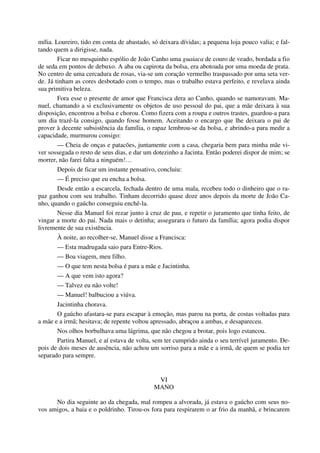 mília. Loureiro, tido em conta de abastado, só deixara dívidas; a pequena loja pouco valia; e fal-
tando quem a dirigisse, nada.
Ficar no mesquinho espólio de João Canho uma guaiaca de couro de veado, bordada a fio
de seda em pontos de debuxo. A aba ou capirota da bolsa, era abotoada por uma moeda de prata.
No centro de uma cercadura de rosas, via-se um coração vermelho traspassado por uma seta ver-
de. Já tinham as cores desbotado com o tempo, mas o trabalho estava perfeito, e revelava ainda
sua primitiva beleza.
Fora esse o presente de amor que Francisca dera ao Canho, quando se namoravam. Ma-
nuel, chamando a si exclusivamente os objetos de uso pessoal do pai, que a mãe deixara à sua
disposição, encontrou a bolsa e chorou. Como fizera com a roupa e outros trastes, guardou-a para
um dia trazê-la consigo, quando fosse homem. Aceitando o encargo que lhe deixara o pai de
prover à decente subsistência da família, o rapaz lembrou-se da bolsa, e abrindo-a para medir a
capacidade, murmurou consigo:
— Cheia de onças e patacões, juntamente com a casa, chegaria bem para minha mãe vi-
ver sossegada o resto de seus dias, e dar um dotezinho a Jacinta. Então poderei dispor de mim; se
morrer, não farei falta a ninguém!…
Depois de ficar um instante pensativo, concluiu:
— É preciso que eu encha a bolsa.
Desde então a escarcela, fechada dentro de uma mala, recebeu todo o dinheiro que o ra-
paz ganhou com seu trabalho. Tinham decorrido quase doze anos depois da morte de João Ca-
nho, quando o gaúcho conseguiu enchê-la.
Nesse dia Manuel foi rezar junto à cruz de pau, e repetir o juramento que tinha feito, de
vingar a morte do pai. Nada mais o detinha; assegurara o futuro da família; agora podia dispor
livremente de sua existência.
À noite, ao recolher-se, Manuel disse a Francisca:
— Esta madrugada saio para Entre-Rios.
— Boa viagem, meu filho.
— O que tem nesta bolsa é para a mãe e Jacintinha.
— A que vem isto agora?
— Talvez eu não volte!
— Manuel! balbuciou a viúva.
Jacintinha chorava.
O gaúcho afastara-se para escapar à emoção, mas parou na porta, de costas voltadas para
a mãe e a irmã; hesitava; de repente voltou apressado, abraçou a ambas, e desapareceu.
Nos olhos borbulhava uma lágrima, que não chegou a brotar, pois logo estancou.
Partira Manuel, e aí estava de volta, sem ter cumprido ainda o seu terrível juramento. De-
pois de dois meses de ausência, não achou um sorriso para a mãe e a irmã, de quem se podia ter
separado para sempre.
VI
MANO
No dia seguinte ao da chegada, mal rompeu a alvorada, já estava o gaúcho com seus no-
vos amigos, a baia e o poldrinho. Tirou-os fora para respirarem o ar frio da manhã, e brincarem
 