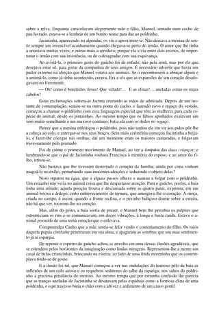 sobre a relva. Enquanto caracolavam alegremente mãe e filho, Manuel, sentado num cocho de
pau lavrado, estava-se a lembrar de um bonito nome para dar ao poldrinho.
Jacintinha, aparecendo no alpendre, os viu e aproximou-se. Não deixava a menina de sen-
tir sempre um invencível acanhamento quando chegava-se perto do irmão. O amor que lhe tinha
a arrastava muitas vezes; e outras mais a arredava; porque ela vivia entre dois receios, de impor-
tunar o irmão com sua insistência, ou de o desagradar com sua esquivança.
Ao avistá-la, o primeiro gesto do gaúcho foi de enfado; não pela irmã, mas por ele que
desejava estar só, para gozar da companhia de seus amigos. É necessário advertir que havia um
pudor extremo na afeição que Manuel votava aos animais. Se o encontrassem a abraçar algum e
a amimá-lo, como já tinha acontecido, corava. Era a sós que as expansões de seu coração desafo-
gavam-no livremente.
— Oh! como é bonitinho, Jesus! Que veludo!… E as clinas!… aneladas como os meus
cabelos!
Estas exclamações soltara-as Jacinta cruzando as mãos de admirada. Depois de um ins-
tante de contemplação, sentou-se na outra ponta do cocho, e fazendo covo e regaço do vestido,
começou a chamar o poldrinho com essa linguagem especial que têm as mulheres para cada es-
pécie de animal, desde os pintainhos. Ao mesmo tempo que os lábios apinhados exalavam um
som muito semelhante a um muxoxo contínuo, batia ela com os dedos no regaço.
Parece que a menina enfeitiçou o poldrinho, pois não tardou ele em vir aos pulos pôr-lhe
a cabeça ao colo, e entregar-se nos seus braços. Sem mais cerimônia começou Jacintinha a beijá-
lo, e fazer-lhe cócegas nas orelhas; daí um momento eram os maiores camaradas, e folgavam
travessamente pelo gramado.
Foi de ciúme o primeiro movimento de Manuel, ao ver a simpatia das duas crianças; e
lembrando-se que o pai de Jacintinha roubara Francisca à memória do esposo, e ao amor do fi-
lho, irritou-se.
Não bastava que lhe tivessem desterrado o coração da família, ainda por cima vinham
magoá-lo no exílio, perturbando suas inocentes afeições e seduzindo o objeto delas?
Nisto reparou na égua, que a alguns passos olhava a menina a folgar com o poldrinho.
Um estranho não veria no animal coisa que lhe despertasse atenção. Para o gaúcho, porém, a baia
tinha uma atitude; aquela posição frouxa e descansada sobre as quatro patas, exprimia, em um
animal brioso e árdego, certo embevecimento de ternura, que ameigava-lhe o coração. A moça,
criada no campo, é assim; quando a fronte reclina, e o pezinho buliçoso dorme sobre a esteira,
não há que ver, tocaram-lhe no coração.
Mas, além do gesto, a baia sorria de prazer, e Manuel bem lhe percebia os palpites que
estremeciam os rins e se comunicavam, em doces vibrações, à longa e basta cauda. Estava o a-
nimal possuído de uma terna emoção que o enlevava.
Compreendeu Canho que a mãe sentia-se feliz vendo o contentamento do filho. Os raios
daquela pupila cintilante penetraram em sua alma, e apagaram as sombras que um mau sentimen-
to já aí espargia.
De repente o espírito do gaúcho achou-se envolto em uma dessas ilusões agradáveis, que
se estendem pelos horizontes da imaginação como lindas miragens. Representou-lhe a mente um
casal de belas criancinhas, brincando na esteira; ao lado de uma linda moreninha que os contem-
plava rindo-se de gosto.
E a ilusão foi tal, que Manuel começou a ver nas ondulações do lustroso pêlo da baia as
inflexões de um colo airoso e os requebros sedutores do talhe da rapariga; nos saltos do poldri-
nho a graciosa petulância do menino. Ao mesmo tempo que por estranha confusão lhe parecia
que as tranças aneladas de Jacintinha se desatavam pelas espáduas como a formosa clina de uma
poldrinha, e o pé travesso batia o chão com a altivez e ardimento de um casco gentil.
 