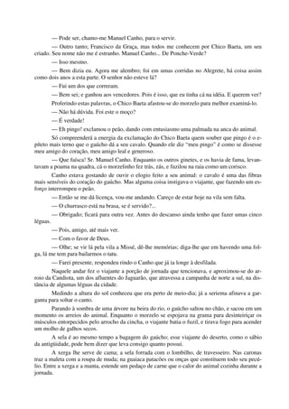 — Pode ser, chamo-me Manuel Canho, para o servir.
— Outro tanto; Francisco da Graça, mas todos me conhecem por Chico Baeta, um seu
criado. Seu nome não me é estranho. Manuel Canho... De Ponche-Verde?
— Isso mesmo.
— Bem dizia eu. Agora me alembro; foi em umas corridas no Alegrete, há coisa assim
como dois anos a esta parte. O senhor não esteve lá?
— Fui um dos que correram.
— Bem sei; e ganhou aos vencedores. Pois é isso, que eu tinha cá na idéia. E querem ver?
Proferindo estas palavras, o Chico Baeta afastou-se do morzelo para melhor examiná-lo.
— Não há dúvida. Foi este o moço?
— É verdade!
— Eh pingo! exclamou o peão, dando com entusiasmo uma palmada na anca do animal.
Só compreenderá a energia da exclamação do Chico Baeta quem souber que pingo é o e-
píteto mais terno que o gaúcho dá a seu cavalo. Quando ele diz “meu pingo” é como se dissesse
meu amigo do coração, meu amigo leal e generoso.
— Que faísca! Sr. Manuel Canho. Enquanto os outros ginetes, e os havia de fama, levan-
tavam a poama na quadra, cá o morzelinho fez trás, zás, e fuzilou na raia como um corisco.
Canho estava gostando de ouvir o elogio feito a seu animal: o cavalo é uma das fibras
mais sensíveis do coração do gaúcho. Mas alguma coisa instigava o viajante, que fazendo um es-
forço interrompeu o peão.
— Então se me dá licença, vou-me andando. Careço de estar hoje na vila sem falta.
— O churrasco está na brasa, se é servido?...
— Obrigado; ficará para outra vez. Antes do descanso ainda tenho que fazer umas cinco
léguas.
— Pois, amigo, até mais ver.
— Com o favor de Deus.
— Olhe; se vir lá pela vila a Missé, dê-lhe memórias; diga-lhe que em havendo uma fol-
ga, lá me tem para bailarmos o tatu.
— Farei presente, respondeu rindo o Canho que já ia longe à desfilada.
Naquele andar fez o viajante a porção de jornada que tencionava, e aproximou-se do ar-
roio da Candiota, um dos afluentes do Jaguarão, que atravessa a campanha de norte a sul, na dis-
tância de algumas léguas da cidade.
Medindo a altura do sol conheceu que era perto de meio-dia; já a seriema afinava a gar-
ganta para soltar o canto.
Parando à sombra de uma árvore na beira do rio, o gaúcho saltou no chão, e sacou em um
momento os arreios do animal. Enquanto o morzelo se espojava na grama para desinteiriçar os
músculos entorpecidos pelo arrocho da cincha, o viajante batia o fuzil, e tirava fogo para acender
um molho de galhos secos.
A sela é ao mesmo tempo a bagagem do gaúcho; esse viajante do deserto, como o sábio
da antigüidade, pode bem dizer que leva consigo quanto possui.
A xerga lhe serve de cama; a sela forrada com o lombilho, de travesseiro. Nas caronas
traz a maleta com a roupa de muda; na guaiaca patacões ou onças que constituem todo seu pecú-
lio. Entre a xerga e a manta, estende um pedaço de carne que o calor do animal cozinha durante a
jornada.
 
