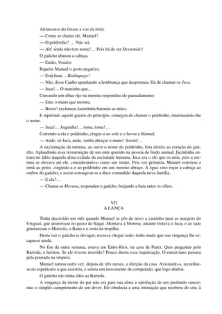 Arrancou-o do êxtase a voz da irmã.
— Como se chama ele, Manuel?
— O poldrinho? … Não sei.
— Ah! ainda não tem nome!… Pois há de ser Destemido!
O gaúcho abanou a cabeça.
— Então, Voador.
Repetiu Manuel o gesto negativo.
— Está bom… Relâmpago?
— Não, disse Canho apanhando a lembrança que despontara. Há de chamar-se Juca.
— Juca!… O maninho que…
Cravando um olhar rijo na menina respondeu ele pausadamente:
— Sim; o mano que morreu.
— Bravo! exclamou Jacintinha batendo as mãos.
E repetindo aquele gazeio do princípio, começou de chamar o poldrinho, intermeando-lhe
o nome.
— Juca!… Juquinha!… tome, tome!…
Correndo a ela o poldrinho, cingiu-o ao solo e o levou a Manuel.
— Ande, sô Juca, ande, venha abraçar o mano! Assim!…
A exclamação da menina, ao ouvir o nome do poldrinho, fora direita ao coração do gaú-
cho. Aplaudindo essa ressurreição de um ente querido na pessoa do lindo animal, Jacintinha en-
trara no ádito daquela alma exilada da sociedade humana. Juca era o elo que os unia, pois a me-
nina se elevava até ele, considerando-o como um irmão. Pela vez primeira, Manuel estreitou a
irmã ao peito, cingindo-a e ao poldrinho em um mesmo abraço. A égua veio roçar a cabeça ao
ombro do gaúcho; e assim consagrou-se a doce comunhão daquela nova família.
— E ela?…
— Chama-se Morena, respondeu o gaúcho, beijando a baia entre os olhos.
VII
A LANÇA
Tinha decorrido um mês quando Manuel se pôs de novo a caminho para as margens do
Uruguai, que atravessou no passo de Itaqui. Montava a Morena; adiante trotava o Juca, e ao lado
gineteavam o Morzelo, o Ruão e o resto da tropilha.
Desta vez o gaúcho ia devagar; receava chegar cedo; tinha medo que sua vingança lhe es-
capasse ainda.
No fim da outra semana, estava em Entre-Rios, na casa de Perez. Quis perguntar pelo
Barreda, e hesitou. Se ele tivesse morrido? Pouco durou essa inquietação. O entrerriano passara
pela pousada na véspera.
Manuel tomou outra vez, depois de três meses, a direção da casa. Avistando-a, recordou-
se do espetáculo a que assistira, e sentiu um movimento de compaixão, que logo abafou.
O gaúcho não tinha ódio ao Barreda.
A vingança da morte do pai não era para sua alma a satisfação de um profundo rancor;
mas o simples cumprimento de um dever. Ele obedecia a uma intimação que recebera do céu; à
 