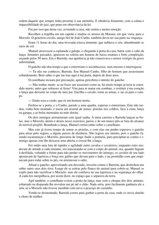 ordem daquele que sempre tinha presente à sua memória. E obedecia friamente, com a calma e
impassibilidade do juiz, que pune em observância da lei.
Foi por isso que desta vez, avistando a casa, não sentiu a menor emoção.
Recolheu a tropilha em um capoão e mudou os arreios da Morena, em que viera, para o
Morzelo. O generoso cavalo, amigo fiel de João Canho, também devia ter sua parte na vingança.
Eram 11 horas do dia; uma trovoada estava iminente, que nublava o céu, obumbrando os
raios do sol.
Manuel atravessou a esplanada a galope, e chegando à porta da casa, bateu com o cabo da
lança. Instantes passados, apareceu na soleira um homem de baixa estatura e forte compleição,
orçando pelos 50 anos. Era o Barreda; sua aparência já não conservava o menor vestígio da grave
enfermidade.
O gaúcho não deu tempo a que o entrerriano o reconhecesse, nem mesmo o interrogasse.
— Tu não me conheces, Barreda. Sou Manuel Canho, filho do homem que assassinaste
cobardemente. Bem sabes o que me traz aqui à tua porta, depois de doze anos.
O castelhano recuara por precaução, apenas percebera o intento do gaúcho:
— Não tenhas medo: se eu fosse um assassino como tu, há muito tempo já teria te esten-
dido morto, antes que soltasses ai Jesus! Vim para te matar em combate, e restituir a teu coração
a lança que deixaste no corpo de meu pai. Encilha o cavalo, toma as armas, e sai cá para o cam-
po.
— Então reza o credo, que és um homem morto.
Fechou-se a porta, e o Canho, parado a uma quadra, esperou o entrerriano. Este não tar-
dou, vinha bem montado, e trazia um arsenal de armas: pistolas nos coldres, faca à cinta, lança
na garupa, e as bolas meneadas na mão direita.
Os dois inimigos arremeteram com igual sanha. À meia carreira o Barreda lançou as bo-
las; mas o Morzelo, atento e destro nesse exercício, parou, e de um tranco pôs-se fora do alcance
do terrível projétil. Brandindo a lança, Manuel correu então sobre o castelhano.
Mas este já tivera tempo de armar as pistolas, e com elas em punho esperava o gaúcho
para atirar pelo seguro, a alguns passos de distância. Não logrou seu intento, pois o gaúcho fa-
zendo escaramuçar o Morzelo, procurou de longe iludir a pontaria, para precipitar-se contra o i-
nimigo apenas este lhe deixasse uma aberta, e cravar-lhe a lança.
Foi então uma luta de rapidez e agilidade entre cavalos e cavaleiros; enquanto estes mu-
davam de atitude a cada instante, ora mascarando-se com o corpo do animal, ora, quando fugiam
à desfilada, voltando a frente para não perder os movimentos do inimigo, os cavalos de seu lado
apostavam de ligeireza e força nos galões que davam para o lado, e na prontidão com que empi-
navam para rodar sobre os pés, ou arremessar o salto.
Afinal o gaúcho, aproveitando um descuido, investiu contra o Barreda, que desfechou um
sobre outro seus dois tiros. Longe de se estirar pelo flanco do animal para cobrir-se, Manuel se
expôs para não sacrificar o Morzelo: mas ele confiava na sua ligeireza e na segurança do olhar.
A cada tiro mergulhava, por assim dizer, no espaço que o separava da terra.
Ágil também, o castelhano evitou a ponta da lança, mas com o choque dos dois animais,
esbarrado na disparada lhe resvalou um pé até o chão. Nada seria, pois facilmente ganharia ele a
sela, se o Morzelo não tivesse mordido com raiva o pescoço do castanho.
Vendo-se desmontado, Barreda correu para ganhar a porta da casa, onde se ouvia alarido
e choro de mulher.
 