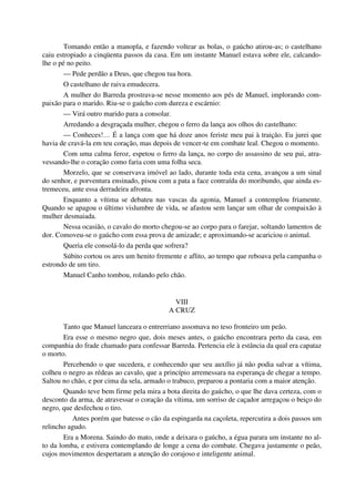 Tomando então a manopla, e fazendo voltear as bolas, o gaúcho atirou-as; o castelhano
caiu estropiado a cinqüenta passos da casa. Em um instante Manuel estava sobre ele, calcando-
lhe o pé no peito.
— Pede perdão a Deus, que chegou tua hora.
O castelhano de raiva emudecera.
A mulher do Barreda prostrava-se nesse momento aos pés de Manuel, implorando com-
paixão para o marido. Riu-se o gaúcho com dureza e escárnio:
— Virá outro marido para a consolar.
Arredando a desgraçada mulher, chegou o ferro da lança aos olhos do castelhano:
— Conheces!… É a lança com que há doze anos feriste meu pai à traição. Eu jurei que
havia de cravá-la em teu coração, mas depois de vencer-te em combate leal. Chegou o momento.
Com uma calma feroz, espetou o ferro da lança, no corpo do assassino de seu pai, atra-
vessando-lhe o coração como faria com uma folha seca.
Morzelo, que se conservava imóvel ao lado, durante toda esta cena, avançou a um sinal
do senhor, e porventura ensinado, pisou com a pata a face contraída do moribundo, que ainda es-
tremeceu, ante essa derradeira afronta.
Enquanto a vítima se debateu nas vascas da agonia, Manuel a contemplou friamente.
Quando se apagou o último vislumbre de vida, se afastou sem lançar um olhar de compaixão à
mulher desmaiada.
Nessa ocasião, o cavalo do morto chegou-se ao corpo para o farejar, soltando lamentos de
dor. Comoveu-se o gaúcho com essa prova de amizade; e aproximando-se acariciou o animal.
Queria ele consolá-lo da perda que sofrera?
Súbito cortou os ares um henito fremente e aflito, ao tempo que reboava pela campanha o
estrondo de um tiro.
Manuel Canho tombou, rolando pelo chão.
VIII
A CRUZ
Tanto que Manuel lanceara o entrerriano assomava no teso fronteiro um peão.
Era esse o mesmo negro que, dois meses antes, o gaúcho encontrara perto da casa, em
companhia do frade chamado para confessar Barreda. Pertencia ele à estância da qual era capataz
o morto.
Percebendo o que sucedera, e conhecendo que seu auxílio já não podia salvar a vítima,
colheu o negro as rédeas ao cavalo, que a princípio arremessara na esperança de chegar a tempo.
Saltou no chão, e por cima da sela, armado o trabuco, preparou a pontaria com a maior atenção.
Quando teve bem firme pela mira a bota direita do gaúcho, o que lhe dava certeza, com o
desconto da arma, de atravessar o coração da vítima, um sorriso de caçador arregaçou o beiço do
negro, que desfechou o tiro.
Antes porém que batesse o cão da espingarda na caçoleta, repercutira a dois passos um
relincho agudo.
Era a Morena. Saindo do mato, onde a deixara o gaúcho, a égua parara um instante no al-
to da lomba, e estivera contemplando de longe a cena do combate. Chegava justamente o peão,
cujos movimentos despertaram a atenção do corajoso e inteligente animal.
 