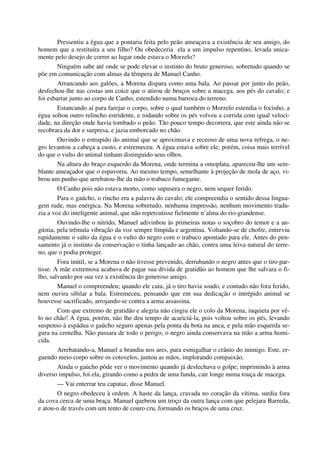 Pressentiu a égua que a pontaria feita pelo peão ameaçava a existência de seu amigo, do
homem que a restituíra a seu filho? Ou obedeceria ela a um impulso repentino, levada unica-
mente pelo desejo de correr ao lugar onde estava o Morzelo?
Ninguém sabe até onde se pode elevar o instinto do bruto generoso, sobretudo quando se
põe em comunicação com almas da têmpera de Manuel Canho.
Arrancando aos galões, a Morena dispara como uma bala. Ao passar por junto do peão,
desfechou-lhe nas costas um coice que o atirou de bruços sobre a macega, aos pés do cavalo; e
foi esbarrar junto ao corpo de Canho, estendido numa barroca do terreno.
Estancando aí para farejar o corpo, sobre o qual também o Morzelo estendia o focinho, a
égua soltou outro relincho estridente, e rodando sobre os pés volveu a corrida com igual veloci-
dade, na direção onde havia tombado o peão. Tão pouco tempo decorrera, que este ainda não se
recobrara da dor e surpresa, e jazia emborcado no chão.
Ouvindo o estrupido do animal que se aproximava e receoso de uma nova refrega, o ne-
gro levantou a cabeça a custo, e estremeceu. A égua estava sobre ele; porém, coisa mais terrível
do que o vulto do animal tinham distinguido seus olhos.
Na altura do braço esquerdo da Morena, onde termina a omoplata, apareceu-lhe um sem-
blante ameaçador que o espavoriu. Ao mesmo tempo, semelhante à projeção de mola de aço, vi-
brou um punho que arrebatou-lhe da mão o trabuco fumegante.
O Canho pois não estava morto, como supusera o negro, nem sequer ferido.
Para o gaúcho, o rincho era a palavra do cavalo; ele compreendia o sentido dessa lingua-
gem rude, mas enérgica. Na Morena sobretudo, nenhuma impressão, nenhum movimento tradu-
zia a voz do inteligente animal, que não repercutisse fielmente n’alma do rio-grandense.
Ouvindo-lhe o nitrido, Manuel adivinhou às primeiras notas o soçobro do temor e a an-
gústia, pela trêmula vibração da voz sempre límpida e argentina. Voltando-se de chofre, entreviu
rapidamente o salto da égua e o vulto do negro com o trabuco apontado para ele. Antes do pen-
samento já o instinto da conservação o tinha lançado ao chão, contra uma leiva natural do terre-
no, que o podia proteger.
Fora inútil, se a Morena o não tivesse prevenido, derrubando o negro antes que o tiro par-
tisse. A mãe extremosa acabava de pagar sua dívida de gratidão ao homem que lhe salvara o fi-
lho, salvando por sua vez a existência do generoso amigo.
Manuel o compreendeu; quando ele caiu, já o tiro havia soado, e contudo não fora ferido,
nem ouvira sibilar a bala. Estremeceu, pensando que em sua dedicação o intrépido animal se
houvesse sacrificado, arrojando-se contra a arma assassina.
Com que extremo de gratidão e alegria não cingiu ele o colo da Morena, inquieta por vê-
lo no chão! A égua, porém, não lhe deu tempo de acariciá-la, pois voltou sobre os pés, levando
suspenso à espádua o gaúcho seguro apenas pela ponta da bota na anca, e pela mão esquerda se-
gura na cernelha. Não passara de todo o perigo; o negro ainda conservava na mão a arma homi-
cida.
Arrebatando-a, Manuel a brandiu nos ares, para esmigalhar o crânio do inimigo. Este, er-
guendo meio corpo sobre os cotovelos, juntou as mãos, implorando compaixão.
Ainda o gaúcho pôde ver o movimento quando já desfechava o golpe; imprimindo à arma
diverso impulso, foi ela, girando como a pedra de uma funda, cair longe numa touça de macega.
— Vai enterrar teu capataz, disse Manuel.
O negro obedeceu à ordem. A haste da lança, cravada no coração da vítima, surdia fora
da cova cerca de uma braça. Manuel quebrou um troço da outra lança com que pelejara Barreda,
e atou-o de través com um tento de couro cru, formando os braços de uma cruz.
 