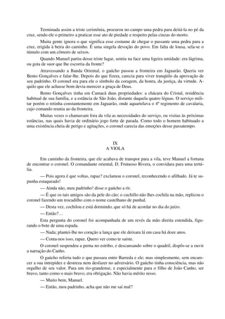 Terminada assim a triste cerimônia, procurou no campo uma pedra para deitá-la no pé da
cruz, sendo ele o primeiro a praticar esse ato de piedade e respeito pelas cinzas do morto.
Muita gente ignora o que significa esse costume de chegar o passante uma pedra para a
cruz, erigida à beira do caminho. É uma singela devoção do povo. Em falta de lousa, sela-se o
túmulo com um cômoro de seixos.
Quando Manuel partiu desse triste lugar, sentiu na face uma ligeira umidade: era lágrima,
ou gota de suor que lhe escorria da fronte?
Atravessando a Banda Oriental, o gaúcho passou a fronteira em Jaguarão. Queria ver
Bento Gonçalves e falar-lhe. Depois do que fizera, carecia para viver tranqüilo da aprovação de
seu padrinho. O coronel era para ele o símbolo da coragem, da honra, da justiça, da virtude. A-
quilo que ele achasse bom devia merecer a graça de Deus.
Bento Gonçalves tinha em Camacã duas propriedades: a chácara do Cristal, residência
habitual de sua família, e a estância de São João, distante daquela quatro léguas. O serviço mili-
tar porém o retinha constantemente em Jaguarão, onde aquartelava o 4º regimento de cavalaria,
cujo comando reunia ao da fronteira.
Muitas vezes o chamavam fora da vila as necessidades do serviço, ou visitas às próximas
estâncias, nas quais havia de ordinário jogo forte de parada. Como todo o homem habituado a
uma existência cheia de perigo e agitações, o coronel carecia das emoções desse passatempo.
IX
A VIOLA
Em caminho da fronteira, que ele acabava de transpor para a vila, teve Manuel a fortuna
de encontrar o coronel. O comandante oriental, D. Frutuoso Rivera, o convidara para uma tertú-
lia.
— Pois agora é que voltas, rapaz? exclamou o coronel, reconhecendo o afilhado. Já te su-
punha estaqueado!
— Ainda não, meu padrinho! disse o gaúcho a rir.
— É que os tais amigos são da pele do cão; o cuchillo não lhes cochila na mão, replicou o
coronel fazendo um trocadilho com o nome castelhano de punhal.
— Desta vez, cochilou e está dormindo, que só há de acordar no dia do juízo.
— Então?…
Esta pergunta do coronel foi acompanhada de um revés da mão direita estendida, figu-
rando o bote de uma espada.
— Nada; plantei-lhe no coração a lança que ele deixara lá em casa há doze anos.
— Conta-nos isso, rapaz. Quero ver como te saíste.
O coronel suspendeu a perna no estribo, e descansando sobre o quadril, dispôs-se a ouvir
a narração do Canho.
O gaúcho referiu tudo o que passara entre Barreda e ele; mas simplesmente, sem encare-
cer a sua intrepidez e destreza nem desfazer no adversário. O gaúcho tinha consciência, mas não
orgulho de seu valor. Para um rio-grandense, e especialmente para o filho de João Canho, ser
bravo, tanto como o mais bravo, era obrigação. Não havia mérito nisso.
— Muito bem, Manuel.
— Então, meu padrinho, acha que não me saí mal?
 