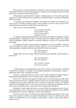Nesse dia estava a Catita toda faceira e cheia de si, com uma saia curta de cetim azul, um
corpinho de belbutina escarlate franjada de prata, e sapatinho raso de duraque com meia de renda
que mostrava o moreno rosado da perna roliça.
Tinha chegado naquele instante da missa; e ouvindo tanger a viola na venda que ficava
contígua à sua casa, correu para lá com a petulância e liberdade próprias da cidade e educação da
gente de sua classe.
O carneador, que também era barqueiro, pois remava nas lanchas da charqueada, para
trazer a carne à vila onde se baldeava para os iates, lembrou-se de tirar o tema do verso da se-
gunda profissão, mais poética sem dúvida que a de matar reses.
Saiu-se por isso com esta quadrinha:
Lá vem um barco à bolina,
Carregadinho de flor;
É meu coração, menina,
Atopetado de amor.
À cantiga do barqueiro respondeu Catita com um momo de enfado, levantando os ombros
desdenhosamente e voltando-lhe as costas. A menina tinha birra antiga do sujeito, não só pelas
enormes bochechas e imenso corpanzil, como pelas denguices com que ele a perseguia desde
certo tempo.
Já se afastava da roda a menina, quando arrependendo-se ou talvez sentindo o arrojo do
estro que também ela cultivava como flor agreste, voltou-se com um riso brejeiro, e ao som da
viola tangida pelo carneador, atirou-lhe com a pontinha do beiço esta resposta.
Sou canoa pequenina
Do rio do Jaguarão…
Repetiu duas vezes este começo, dando tempo talvez para acudir-lhe a rima; por fim ter-
minou assim:
Sou canoa pequenina
Do rio do Jaguarão,
Não vejo barco à bolina,
O que vejo é tubarão.
A última palavra foi acompanhada de uma careta, com que a Catita procurou, insuflando
as bochechas, arremedar ao carneador. Uma estrondosa gargalhada, que desnorteou o sujeito, a-
plaudiu por muito tempo o epigrama da menina.
Corrido, o tocador para não dar o braço a torcer, ainda continuou por alguns instantes a
baralhar desengraçadamente na viola, até que descartou-se dela entregando-a ao Félix.
Por sua vez o rapaz fez seus requebros à Catita, que ria-se, mas não lhe dava corda. Havia
no trato da menina para com o oficial da tenda de seu pai um ar de superioridade, que percebia-
se à primeira vista, e contra o qual Félix não se revoltava; ao contrário o aceitava com humilde
submissão. Essa arrogância que ele não sofreria do mestre da tenda, nem de qualquer outro ho-
mem, causava-lhe íntimo prazer . via nela um sinal do bem que Catita lhe queria.
Entretanto o Canho, tendo afrouxado a cincha do Morzelo, enquanto descansava, aproxi-
mou-se da roda para ouvir os descantes e assistir ao passatempo, não perdendo de vista a Morena
e o poldrinho que excitavam a admiração e os gabos dos entendidos.
Catita foi uma das que se recostaram ao parapeito do alpendre para festejar o Juca, nesse
dia de uma travessura e gentileza sem igual. Ora gambeteava como um cabrito pela rua afora,
subindo ao respaldo das casas; ora começava a fazer afagos e negaças à mãe, pronta sempre a
brincar com ele.
 
