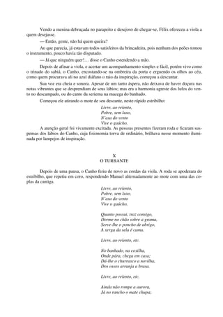 Vendo a menina debruçada no parapeito e desejoso de chegar-se, Félix ofereceu a viola a
quem desejasse.
— Então, gente, não há quem queira?
Ao que parecia, já estavam todos satisfeitos da brincadeira, pois nenhum dos peões tomou
o instrumento, pouco havia tão disputado.
— Já que ninguém quer!… disse o Canho estendendo a mão.
Depois de afinar a viola, e acertar um acompanhamento simples e fácil, porém vivo como
o trinado do sabiá, o Canho, encostando-se na ombreira da porta e erguendo os olhos ao céu,
como quem procurava ali no azul diáfano o raio da inspiração, começou a descantar.
Sua voz era cheia e sonora. Apesar de um tanto áspera, não deixava de haver doçura nas
notas vibrantes que se desprendiam de seus lábios; mas era a harmonia agreste dos lufos do ven-
to no descampado, ou do canto da seriema na macega do banhado.
Começou ele atirando o mote de seu descante, neste rápido estribilho:
Livre, ao relento,
Pobre, sem luxo,
N’asa do vento
Vive o gaúcho.
A atenção geral foi vivamente excitada. As pessoas presentes fizeram roda e ficaram sus-
pensas dos lábios do Canho, cuja fisionomia torva de ordinário, brilhava nesse momento ilumi-
nada por lampejos de inspiração.
X
O TURBANTE
Depois de uma pausa, o Canho feriu de novo as cordas da viola. A roda se apoderara do
estribilho, que repetiu em coro, respondendo Manuel alternadamente ao mote com uma das co-
plas da cantiga.
Livre, ao relento,
Pobre, sem luxo,
N’asa do vento
Vive o gaúcho.
Quanto possui, traz consigo,
Dorme no chão sobre a grama,
Serve-lhe o poncho de abrigo,
A xerga da sela é cama.
Livre, ao relento, etc.
No banhado, na coxilha,
Onde pára, chega em casa;
Dá-lhe o churrasco a novilha,
Dos ossos arranja a brasa.
Livre, ao relento, etc.
Ainda não rompe a aurora,
Já no rancho o mate chupa;
 