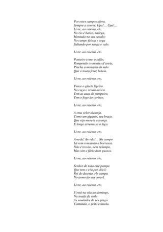 Por estes campos afora,
Sempre a correr. Upa!… Upa!…
Livre, ao relento, etc.
No rio é barco, navega,
Montado no seu cavalo;
No campo faísca e cega
Saltando por sanga e valo.
Livre, ao relento, etc.
Ponteiro como o tufão,
Rompendo os montes d’areia,
Pincha a manopla da mão
Que o touro feroz boleia.
Livre, ao relento, etc.
Vence o ginete ligeiro
Na caça o veado arisco.
Tem as asas do pampeiro,
Tem o fogo do corisco.
Livre, ao relento, etc.
A ema veloz alcança,
Como um gigante, seu braço,
Que rijo meneia a trança
E longe arremessa o laço.
Livre, ao relento, etc.
Arreda! Arreda!… No campo
Lá vem roncando a borrasca.
Não é trovão, nem relampo,
Mas sim a fúria dum guasca.
Livre, ao relento, etc.
Senhor de todo este pampa
Que tem o céu por dócil;
Rei do deserto, ele campa
No trono do seu corcel.
Livre, ao relento, etc.
S’está na vila ao domingo,
Na toada da viola
As saudades de seu pingo
Cantando, o peito consola.
 