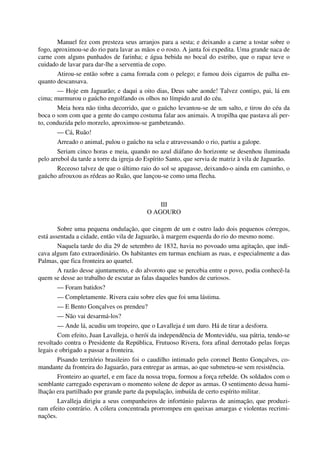 Manuel fez com presteza seus arranjos para a sesta; e deixando a carne a tostar sobre o
fogo, aproximou-se do rio para lavar as mãos e o rosto. A janta foi expedita. Uma grande naca de
carne com alguns punhados de farinha; e água bebida no bocal do estribo, que o rapaz teve o
cuidado de lavar para dar-lhe a serventia de copo.
Atirou-se então sobre a cama forrada com o pelego; e fumou dois cigarros de palha en-
quanto descansava.
— Hoje em Jaguarão; e daqui a oito dias, Deus sabe aonde! Talvez contigo, pai, lá em
cima; murmurou o gaúcho engolfando os olhos no límpido azul do céu.
Meia hora não tinha decorrido, que o gaúcho levantou-se de um salto, e tirou do céu da
boca o som com que a gente do campo costuma falar aos animais. A tropilha que pastava ali per-
to, conduzida pelo morzelo, aproximou-se gambeteando.
— Cá, Ruão!
Arreado o animal, pulou o gaúcho na sela e atravessando o rio, partiu a galope.
Seriam cinco horas e meia, quando no azul diáfano do horizonte se desenhou iluminada
pelo arrebol da tarde a torre da igreja do Espírito Santo, que servia de matriz à vila de Jaguarão.
Receoso talvez de que o último raio do sol se apagasse, deixando-o ainda em caminho, o
gaúcho afrouxou as rédeas ao Ruão, que lançou-se como uma flecha.
III
O AGOURO
Sobre uma pequena ondulação, que cingem de um e outro lado dois pequenos córregos,
está assentada a cidade, então vila de Jaguarão, à margem esquerda do rio do mesmo nome.
Naquela tarde do dia 29 de setembro de 1832, havia no povoado uma agitação, que indi-
cava algum fato extraordinário. Os habitantes em turmas enchiam as ruas, e especialmente a das
Palmas, que fica fronteira ao quartel.
A razão desse ajuntamento, e do alvoroto que se percebia entre o povo, podia conhecê-la
quem se desse ao trabalho de escutar as falas daqueles bandos de curiosos.
— Foram batidos?
— Completamente. Rivera caiu sobre eles que foi uma lástima.
— E Bento Gonçalves os prendeu?
— Não vai desarmá-los?
— Ande lá, acudiu um tropeiro, que o Lavalleja é um duro. Há de tirar a desforra.
Com efeito, Juan Lavalleja, o herói da independência de Montevidéu, sua pátria, tendo-se
revoltado contra o Presidente da República, Frutuoso Rivera, fora afinal derrotado pelas forças
legais e obrigado a passar a fronteira.
Pisando território brasileiro foi o caudilho intimado pelo coronel Bento Gonçalves, co-
mandante da fronteira do Jaguarão, para entregar as armas, ao que submeteu-se sem resistência.
Fronteiro ao quartel, e em face da nossa tropa, formou a força rebelde. Os soldados com o
semblante carregado esperavam o momento solene de depor as armas. O sentimento dessa humi-
lhação era partilhado por grande parte da população, imbuída de certo espírito militar.
Lavalleja dirigiu a seus companheiros de infortúnio palavras de animação, que produzi-
ram efeito contrário. A cólera concentrada prorrompeu em queixas amargas e violentas recrimi-
nações.
 