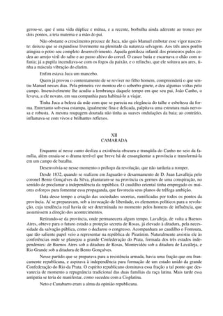 gerou-se, que é uma vida dúplice e mútua, e a recente, borbulha ainda aderente ao tronco por
dois pontos, a teta materna e a mão do pai.
Não obstante o crescimento precoce de Juca, não quis Manuel embotar esse vigor nascen-
te: deixou que se expandisse livremente na plenitude da natureza selvagem. Aos três anos porém
atingira o potro seu completo desenvolvimento. Aquela gentileza infantil dos primeiros pulos ce-
deu ao arrojo viril do salto e ao passo altivo do corcel. O casco batia e escarnava o chão com u-
fania; já a pupila incendiava-se com os fogos da paixão, e o relincho, que ele soltava aos ares, ti-
nha a máscula vibração do clarim.
Enfim estava Juca um mancebo.
Quem já provou o contentamento de se reviver no filho homem, compreenderá o que sen-
tiu Manuel nesses dias. Pela primeira vez montou ele o soberbo ginete, e deu algumas voltas pelo
campo. Insensivelmente lhe acudiu a lembrança daquele tempo em que seu pai, João Canho, o
levava, a ele novato, em sua companhia para habituá-lo a viajar.
Tinha Juca a beleza da mãe com que se parecia na elegância do talhe e esbelteza da for-
ma. Entretanto sob essa estampa, igualmente fina e delicada, palpitava uma estrutura mais nervo-
sa e robusta. A mesma roupagem dourada não tinha as suaves ondulações da baia; ao contrário,
inflamava-se com vivos e brilhantes reflexos.
XII
CAMARADA
Enquanto aí nesse canto desliza a existência obscura e tranqüila do Canho no seio da fa-
mília, além ensaia-se o drama terrível que breve há de ensangüentar a província e transformá-la
em um campo de batalha.
Desenvolvia-se nesse momento o prólogo da revolução, que não tardaria a romper.
Desde 1832, quando se realizou em Jaguarão o desarmamento de D. Juan Lavalleja pelo
coronel Bento Gonçalves da Silva, plantaram-se na província os germes de uma conspiração, no
sentido de proclamar a independência da república. O caudilho oriental tinha empregado os mai-
ores esforços para fomentar essa propaganda, que favorecia seus planos de trêfega ambição.
Data desse tempo a criação das sociedades secretas, ramificadas por todos os pontos da
província. Aí se preparavam, sob a invocação de liberdade, os elementos políticos para a revolu-
ção, cuja tendência real havia de ser determinada no momento pelos homens de influência, que
assumissem a direção dos acontecimentos.
Retirando-se da província, onde permanecera algum tempo, Lavalleja, de volta a Buenos
Aires, obteve para o futuro estado a proteção secreta de Rosas, já elevado à ditadura, pela neces-
sidade da salvação pública, como o declarou o congresso. Acompanhara ao caudilho o Fontoura,
que tão saliente papel veio a representar na república de Piratinim. Naturalmente assistiu ele às
conferências onde se planejou a grande Confederação do Prata, formada dos três estados inde-
pendentes: de Buenos Aires sob a ditadura de Rosas, Montevidéu sob a ditadura de Lavalleja, e
Rio Grande sob a ditadura de Bento Gonçalves.
Nesse partido que se preparava para a resistência armada, havia uma fração que era fran-
camente republicana, e aspirava à independência para formação de um estado unido da grande
Confederação do Rio da Prata. O espírito republicano dominava essa fração a tal ponto que des-
vanecia de momento a repugnância tradicional das duas famílias da raça latina. Mais tarde essa
antipatia se teria de manifestar, como sucedeu com a Cisplatina.
Neto e Canabarro eram a alma da opinião republicana.
 
