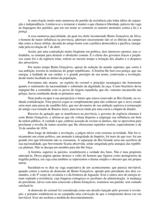 A outra fração muito mais numerosa do partido da resistência não tinha idéias de separa-
ção e independência. Limitava-se a restaurar e manter o que chamava liberdade, palavra tão vaga
na linguagem dos partidos, que em seu nome se cometem os maiores atentados contra a lei e a
justiça.
A essa numerosa parcialidade, da qual era chefe incontestado Bento Gonçalves da Silva,
o homem de maior influência na província, aderiram sinceramente não só os liberais da campa-
nha como a classe militar, decaída do antigo lustre com a política democrática e pacífica, inaugu-
rada pela revolução de 7 de abril.
Assim, por uma contradição muito freqüente em política, dois interesses opostos, mas o-
fendidos, se reuniam para destruir o obstáculo comum. É o efeito dos governos fracos e perple-
xos como foi o da regência trina; sofrem ao mesmo tempo a irritação dos aliados e o desprezo
dos adversários.
Por muito tempo Bento Gonçalves, apesar da sedução do mando supremo, que sorria à
sua ambição, resistiu às instâncias do grupo republicano. A história lhe fará essa justiça: que sua
energia, a lealdade de seu caráter, e o grande prestígio de seu nome, contiveram a revolução,
desde muito incubada no ânimo da população.
Porventura não atuaria no espírito do coronel o princípio monárquico tão fortemente
quanto o sentimento da nacionalidade e sobretudo da dignidade da raça. Como brasileiro devia
repugnar-lhe a comunhão com os povos de origem espanhola, que ele, veterano encanecido nas
pelejas, havia combatido desde os primeiros anos.
Nem podia escapar à sua perspicácia o futuro que estava reservado ao Rio Grande, na so-
nhada confederação. Fora preciso cegar-se completamente para não conhecer que o novo estado
seria mais uma presa do caudilho feliz, que nos devaneios de sua ambição aspirava à restauração
do antigo vice-reinado de Buenos Aires, para trocar então por uma coroa o chapéu de ditador.
Receoso da agitação que se manifestava na província, o governo da regência chamara à
corte Bento Gonçalves, e afirma-se que ele voltara disposto a empregar sua influência em bem
da ordem pública. A verdade é que, embora acusado de excitar os ânimos, não se aproveitou para
proclamar a revolta de tantas ocasiões que lhe ofereceram repetidos motins, especialmente o de
24 de outubro de 1834.
Bem longe de defender a revolução, a julgou talvez com extrema severidade. Não foi u-
nicamente um crime político, um atentado à integridade do Império, foi mais do que isso: foi um
grande erro que felizmente não se consumou. A separação do Rio Grande seria um sacrifício de
sua nacionalidade, que brevemente ficaria absorvida, senão aniquilada pela anarquia das repúbli-
cas platinas. Não se decepa um membro para dar-lhe força.
A história, superior às paixões, restabelecerá a verdade dos fatos. Não é meu propósito
antecipá-la. Dessa página apenas destaco o vulto do homem que figurou como protagonista da
tragédia política, em cuja cena também se representou o drama simples e obscuro que me propus
narrar.
Sucediam-se os dias na vaga expectativa de um acontecimento, que parecia inevitável,
quando correu a notícia da demissão de Bento Gonçalves, apeado pelo presidente dos dois co-
mandos, o do 4ºcorpo de cavalaria e o da fronteira de Jaguarão. Esse e outros atos de energia te-
riam sopitado a resistência, cuja fraqueza contagiava os auxiliares da administração. A mudança
do presidente, talvez com uma concessão a Bento Gonçalves, reanimou seu partido, sem contudo
satisfazê-lo.
A demissão do coronel foi considerada como um desafio lançado pelo governo à revolu-
ção; e portanto estabeleceu-se na campanha uma convicção de que o rompimento dessa vez era
inevitável. Esse ato enchera a medida do descontentamento.
 