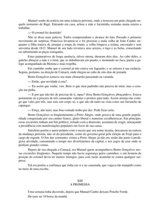 Manuel soube da notícia em uma estância próxima, onde a trouxera um peão chegado na-
quele momento de Bagé. Entrando em casa, achou a mãe e Jacintinha sentadas numa esteira a
trabalhar.
— O coronel foi demitido!
Não se disse mais palavra. Todos compreendiam o alcance do fato. Passado o primeiro
movimento de surpresa, Francisca levantou-se e foi procurar a mala velha de João Canho; en-
quanto a filha tratava de arranjar a roupa do irmão, a velha limpava a reiúna, encostada e sem
serventia desde 1812. Manuel de seu lado revistava seus arreios, o laço e as bolas, consertando
ou substituindo as peças estragadas.
Estes preparativos de longa ausência, talvez eterna, duraram dois dias. Ao cabo deles, o
gaúcho abraçou a mãe e a irmã, que se debulhavam em pranto, e montando no Juca, partiu a ga-
lope acompanhado da Morena e mais tropilha.
Em caminho soube que o coronel já não estava em Jaguarão, e se retirara à sua estância.
Seguiu, portanto, na direção de Camacã, onde chegou ao cabo de oito dias de jornada.
Bento Gonçalves tomava seu mate chimarrão passeando na varanda.
— Então, que novidade é esta?
— Eu assim que soube, vim. Bem si que meu padrinho não precisa de mim; mas o cora-
ção me pedia.
— E por que não hei de precisar de ti, rapaz? disse Bento Gonçalves abraçando-o. Estava
justamente eu à procura de três camaradas valentes e prontos para tudo. Assim arranjo-me conti-
go que vales por três, mas tens um corpo só, o que não dá tanto na vista como um farrancho de
capangas.
— Força, não terei; mas boa-vontade tenho por dez. Pode ficar certo.
Bento Gonçalves ia freqüentemente a Porto Alegre, onde gozava de uma grande popula-
ridade conquistada por seu caráter franco, gênio liberal e maneiras cavalheirescas. Em princípio,
essas excursões tinham um fim político; irritado com a demissão, assentara de reagir, ameaçando
a presidência com manifestações populares em favor de sua causa.
Satisfeito porém o amor-próprio com o receio que seu nome incutia, descansou na certeza
da mudança próxima, não só do presidente, como do governo-geral pela eleição de Feijó para o
cargo de regente. O fim das constantes visitas a Porto Alegre já não era senão dar pasto à prodi-
giosa atividade, consumindo o tempo nos divertimentos da capital, e nos jogos de azar onde se
perdiam grandes somas.
Depois de sua chegada a Camacã, era Manuel quem acompanhava Bento Gonçalves nes-
sas excursões freqüentes. Naquele tempo não havia segurança pelos caminhos; e um homem da
posição do coronel devia ter muitos inimigos, para com razão acautelar-se contra qualquer sur-
presa.
Tal era porém a confiança que tinha em si e no camarada, que viajava tão tranqüilo como
no meio de uma escolta.
XIII
A PROMESSA
Uma semana tinha decorrido, depois que Manuel Canho deixara Ponche-Verde.
Deviam ser 10 horas da manhã.
 