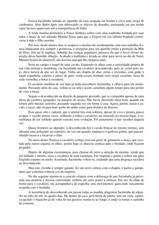 Estava Jacintinha sentada no alpendre da casa ocupada em bordar a crivo uma nesga de
cambraieta. Seus dedos ágeis iam debuxando os relevos do desenho, estampado em um molde
cujos lavores apareciam sob a transparência do linho.
A linda menina prometera a Nossa Senhora cobrir com uma toalhinha bordada por suas
mãos o berço de seu adorado Menino Jesus, para que a Virgem em sua infinita bondade conser-
vasse à mãe o filho ausente.
Por isso, desde muitos dias se ocupava a menina tão assiduamente com esse trabalho. Es-
tava impaciente por cumprir a promessa, e assegurar para seu querido irmão a proteção da Mãe
de Deus. Em sai fé ingênua, imbuída das crenças populares, pensava ela que o favor divino de-
pendia dessa humilde oblação. Acabada a toalhinha e levada ao altar para servir no dia de Natal,
Manuel ficaria invulnerável; não haveria mal que lhe chegasse mais.
Soou no campo o tropel de uma cavalo. Erguendo os olhos com a curiosidade própria de
sua vida retirada e monótona, viu Jacintinha um cavaleiro desconhecido; pelo ar, como pelo tra-
jo, dava mostra de não ser do lugar. Tinha um chapéu de abas curtas e reviradas, com galão à
moda espanhola; calções e jaleco de pano verde-escuro bordado com torçal escarlate; faixa de
seda vermelha; e botas à escudeira.
O cavaleiro também de seu lado já tinha descoberto Jacintinha, e olhava para ela atenta-
mente. Passando além da casa, voltou-se na sela e assim caminhou algum tempo para não perder
de vista a moça.
Seguiu o desconhecido na direção do pequeno povoado, que se compunha apenas de uma
dúzia de casebres agrupados na margem do arroio. Não havia decorrido meia hora, quando ele
tornou pelo mesmo caminho, passando segunda vez em frente à casa. Agora, porém, trazia o ca-
valo, a sacar, não só para mais garbo do andar como para disfarce da demora.
Esse passo alto e cadente, que o animal tira com nobreza, apesar de vivo e pronto, pouco
avança; e sucede muitas vezes, colhendo a rédea o cavaleiro, ser marcado no mesmo lugar, à se-
melhança de um soldado quando executa uma evolução. Foi justamente o que sucedeu daquela
vez.
Quase fronteiro ao alpendre, o desconhecido fez o cavalo brincar no mesmo terreno, sem
adiantar uma polegada; ao contrário, de vez em quando empinava o garboso ginete, que passari-
nhando recuava a escarvar o chão.
No meio destes floreios o cavaleiro cortejo com um gesto de galanteria a moça, que exci-
tada pelo rumor erguera os olhos, porém logo os abaixou confusa para o bordado, onde ficaram
pregados.
Depois de algumas escaramuças, para chamar de novo a atenção da menina, vendo que
era baldado o intento, usou o cavaleiro de uma estratégia. Fez empinar o ginete e soltou um grito
fingindo espanto ou medo. Assustada, Jacintinha voltou-se, cuidando que uma desgraça sucedera
ao desconhecido.
Mas este, risonho e sempre galante, fez um novo cortejo com o chapéu, e partiu a galope,
antes que a menina voltasse a si da surpresa.
No dia seguinte repetiu-se a cena da véspera, com a diferença de que Jacintinha já preve-
nida noa mostrou a mesma curiosidade, embora até certo ponto a sentisse. Em vez de olhar de
frente para o cavaleiro, ela acompanhava de esguelha seus movimentos, parecendo unicamente
ocupada com o bordado.
A insistência do desconhecido em passar todas as manhãs afugentou Jacintinha do alpen-
dre ao cabo de três ou quatro dias. De dentro da casa, pela fresta da janela, sem ser vista, repara-
va quando o mancebo já de volta de seu passeio, sumia-se ao longe; e então ia tomar o cantinho
do costume.
 