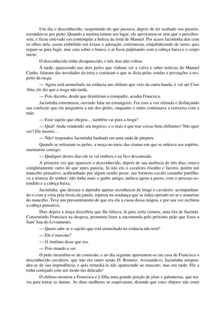 Um dia o desconhecido, suspeitando do que passava, depois de ter acabado seu passeio,
escondeu-se por perto. Quando a menina tomou seu lugar, ele aproximou-se sem que o percebes-
sem, e ficou enlevado em contemplar a beleza da irmã de Manuel. Por acaso Jacintinha deu com
os olhos nele, assim embebido em êxtase e adoração; estremeceu, empalidecendo de susto; quis
erguer-se para fugir, mas caiu sobre o banco, e aí ficou palpitando com a cabeça baixa e o corpo
inerte.
O desconhecido tinha desaparecido, e três dias não voltou.
À tarde, aparecendo uns dois peões que vinham ver a viúva e saber notícias do Manuel
Canho, falaram das novidades da terra e contaram o que se dizia pelas vendas e povoações a res-
peito da rusga.
— Agora está arranchado na estância um chileno que veio da outra banda, e vai até Cruz
Alta; ele diz que a rusga não tarda.
— Pois decerto, desde que demitiram o compadre, acudiu Francisca.
Jacintinha estremeceu, ouvindo falar no estrangeiro. Foi com a voz trêmula e disfarçando
sua confusão que ela perguntou a um dos peões, enquanto o outro continuava a conversa com a
mãe:
— Esse sujeito que chegou… também vai para a rusga?
— Qual! Anda vendendo seu negócio, e o mais é que traz coisas bem chibantes! Não quer
ver? Ele mostra…
— Não! respondeu Jacintinha banhada em uma onda de púrpura.
Quando se retiraram os peões, a moça no meio das cismas em que se enleava seu espírito,
murmurou consigo:
— Qualquer destes dias ele se vai embora e eu fico descansada.
A primeira vez que apareceu o desconhecido, depois de sua ausência de três dias, estava
completamente outro do que antes parecia. Já não era o cavaleiro risonho e faceiro, porém um
mancebo pensativo, acabrunhado por algum oculto pesar; seu formoso cavalo castanho partilha-
va a tristeza do senhor: não tinha mais o garbo antigo, andava agora a passo, com o pescoço es-
tendido e a cabeça baixa.
Jacintinha, que deixara o alpendre apenas reconheceu de longe o cavaleiro, acompanhan-
do-o com a vista pela fresta da janela, reparou na mudança que se tinha operado no ar e maneiras
do mancebo. Teve um pressentimento de que era ela a causa dessa mágoa, e por sua vez reclinou
a cabeça pensativa.
Dias depois a moça descobriu que lhe faltava, lá para certa costura, uma tira de fazenda.
Consentindo Francisca na despesa, prometeu fazer a encomenda pelo próximo peão que fosse a
Sant’Ana do Livramento.
— Quem sabe se o sujeito que está arranchado na estância não terá?
— Ele é mascate?
— O Antônio disse que era.
— Pois mande-a ver.
O peão incumbiu-se da comissão, e no dia seguinte apresentou-se em casa de Francisca o
desconhecido cavaleiro, que não era outro senão D. Romero. Avistando-o, Jacintinha arrepen-
deu-se de sua imprudência, e quis remediá-la não aparecendo ao mascate; mas era tarde. Ele a
tinha cortejado com um modo tão delicado!
O chileno mostrou a Francisca e à filha uma grande porção de jóias e galanterias, que tra-
zia para tentar as damas. As duas mulheres se esquivaram, dizendo que estes objetos não eram
 