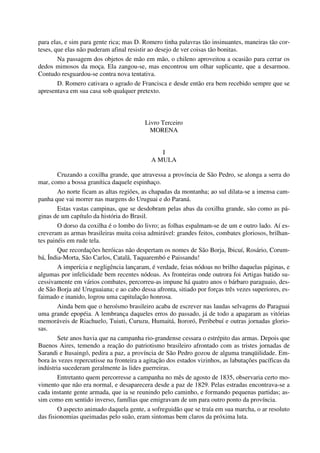 para elas, e sim para gente rica; mas D. Romero tinha palavras tão insinuantes, maneiras tão cor-
teses, que elas não puderam afinal resistir ao desejo de ver coisas tão bonitas.
Na passagem dos objetos de mão em mão, o chileno aproveitou a ocasião para cerrar os
dedos mimosos da moça. Ela zangou-se, mas encontrou um olhar suplicante, que a desarmou.
Contudo resguardou-se contra nova tentativa.
D. Romero cativara o agrado de Francisca e desde então era bem recebido sempre que se
apresentava em sua casa sob qualquer pretexto.
Livro Terceiro
MORENA
I
A MULA
Cruzando a coxilha grande, que atravessa a província de São Pedro, se alonga a serra do
mar, como a bossa granítica daquele espinhaço.
Ao norte ficam as altas regiões, as chapadas da montanha; ao sul dilata-se a imensa cam-
panha que vai morrer nas margens do Uruguai e do Paraná.
Estas vastas campinas, que se desdobram pelas abas da coxilha grande, são como as pá-
ginas de um capítulo da história do Brasil.
O dorso da coxilha é o lombo do livro; as folhas espalmam-se de um e outro lado. Aí es-
creveram as armas brasileiras muita coisa admirável: grandes feitos, combates gloriosos, brilhan-
tes painéis em rude tela.
Que recordações heróicas não despertam os nomes de São Borja, Ibicuí, Rosário, Corum-
bá, Índia-Morta, São Carlos, Catalã, Taquarembó e Paissandu!
A imperícia e negligência lançaram, é verdade, feias nódoas no brilho daquelas páginas, e
algumas por infelicidade bem recentes nódoas. As fronteiras onde outrora foi Artigas batido su-
cessivamente em vários combates, percorreu-as impune há quatro anos o bárbaro paraguaio, des-
de São Borja até Uruguaiana; e ao cabo dessa afronta, sitiado por forças três vezes superiores, es-
faimado e inanido, logrou uma capitulação honrosa.
Ainda bem que o heroísmo brasileiro acaba de escrever nas laudas selvagens do Paraguai
uma grande epopéia. A lembrança daqueles erros do passado, já de todo a apagaram as vitórias
memoráveis de Riachuelo, Tuiuti, Curuzu, Humaitá, Itororó, Peribebuí e outras jornadas glorio-
sas.
Sete anos havia que na campanha rio-grandense cessara o estrépito das armas. Depois que
Buenos Aires, temendo a reação do patriotismo brasileiro afrontado com as tristes jornadas de
Sarandi e Itusaingó, pedira a paz, a província de São Pedro gozou de alguma tranqüilidade. Em-
bora às vezes repercutisse na fronteira a agitação dos estados vizinhos, as labutações pacíficas da
indústria sucederam geralmente às lides guerreiras.
Entretanto quem percorresse a campanha no mês de agosto de 1835, observaria certo mo-
vimento que não era normal, e desaparecera desde a paz de 1829. Pelas estradas encontrava-se a
cada instante gente armada, que ia se reunindo pelo caminho, e formando pequenas partidas; as-
sim como em sentido inverso, famílias que emigravam de um para outro ponto da província.
O aspecto animado daquela gente, a sofreguidão que se traía em sua marcha, o ar resoluto
das fisionomias queimadas pelo suão, eram sintomas bem claros da próxima luta.
 
