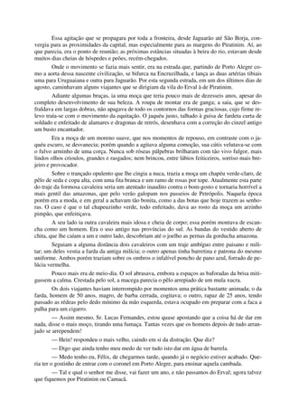 Essa agitação que se propagara por toda a fronteira, desde Jaguarão até São Borja, con-
vergia para as proximidades da capital, mas especialmente para as margens do Piratinim. Aí, ao
que parecia, era o ponto de reunião; as próximas estâncias situadas à beira do rio, estavam desde
muitos dias cheias de hóspedes e peões, recém-chegados.
Onde o movimento se fazia mais sentir, era na estrada que, partindo de Porto Alegre co-
mo a aorta dessa nascente civilização, se bifurca na Encruzilhada, e lança as duas artérias tibiais
uma para Uruguaiana e outra para Jaguarão. Por esta segunda estrada, em um dos últimos dias de
agosto, caminhavam alguns viajantes que se dirigiam da vila do Erval à de Piratinim.
Adiante algumas braças, ia uma moça que teria pouco mais de dezesseis anos, apesar do
completo desenvolvimento de sua beleza. A roupa de montar era de ganga; a saia, que se des-
fraldava em largas dobras, não apagava de todo os contornos das formas graciosas, cujo firme re-
levo traía-se com o movimento da equitação. O jaquéu justo, talhado à guisa de fardeta curta de
soldado e enfeitado de alamares e dragonas de retrós, desenhava com a correção do cinzel antigo
um busto encantador.
Era a moça de um moreno suave, que nos momentos de repouso, em contraste com o ja-
quéu escuro, se desvanecia; porém quando a agitava alguma comoção, sua cútis velutava-se com
o fulvo arminho de uma corça. Nunca sob róseas pálpebras brilharam com tão vivo fulgor, mais
lindos olhos crioulos, grandes e rasgados; nem brincou, entre lábios feiticeiros, sorriso mais bre-
jeiro e provocador.
Sobre o trançado opulento que lhe cingia a nuca, trazia a moça um chapéu verde-claro, de
pêlo de seda e copa alta, com uma fita branca e um ramo de rosas por tope. Atualmente esta parte
do traje da formosa cavaleira seria um atentado inaudito contra o bom-gosto e tornaria horrível a
mais gentil das amazonas, que pelo verão galopam nos passeios de Petrópolis. Naquela época
porém era a moda, e em geral a achavam tão bonita, como a das botas que hoje trazem as senho-
ras. O caso é que o tal chapeuzinho verde, todo enfeitado, dava ao rosto da moça um arzinho
pimpão, que enfeitiçava.
A seu lado ia outra cavaleira mais idosa e cheia de corpo; essa porém montava de escan-
cha como um homem. Era o uso antigo nas províncias do sul. As bandas do vestido aberto de
chita, que lhe caíam a um e outro lado, descobriam até o joelho as pernas da gorducha amazona.
Seguiam a alguma distância dois cavaleiros com um traje ambíguo entre paisano e mili-
tar; um deles vestia a farda da antiga milícia; o outro apenas tinha barretina e patrona do mesmo
uniforme. Ambos porém traziam sobre os ombros o infalível poncho de pano azul, forrado de pe-
lúcia vermelha.
Pouco mais era de meio-dia. O sol abrasava, embora a espaços as baforadas da brisa miti-
gassem a calma. Crestada pelo sol, a macega parecia o pêlo arrepiado de um mula xucra.
Os dois viajantes haviam interrompido por momentos uma prática bastante animada; o da
farda, homem de 50 anos, magro, de barba cerrada, cogitava; o outro, rapaz de 25 anos, tendo
passado as rédeas pelo dedo mínimo da mão esquerda, estava ocupado em preparar com a faca a
palha para um cigarro.
— Assim mesmo, Sr. Lucas Fernandes, estou quase apostando que a coisa há de dar em
nada, disse o mais moço, tirando uma fumaça. Tantas vezes que os homens depois de tudo arran-
jado se arrependem!
— Hein! respondeu o mais velho, caindo em si da distração. Que diz?
— Digo que ainda tenho meu medo de ver tudo isto dar em água de barrela.
— Medo tenho eu, Félix, de chegarmos tarde, quando já o negócio estiver acabado. Que-
ria ter o gostinho de entrar com o coronel em Porto Alegre, para ensinar aquela cambada.
— Tal e qual o senhor me disse, vai fazer um ano, e não passamos do Erval; agora talvez
que fiquemos por Piratinim ou Camacã.
 