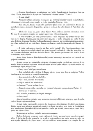 — Se estou dizendo que o negócio desta vez é sério! Quando saía de Jaguarão, o Neto me
disse: “Quem for patriota há de estar em Piratinim até o fim de agosto.” Vê você?
— E onde foi ele?
— Ninguém sabe ao certo; mas eu suspeito que foi longe entender-se com os castelhanos;
não que precisemos deles, mas para ter as costas guardadas. Sempre é bom.
— Pois olhe, Sr. Lucas, eu cá antes queria ter pelas costas um touro bravo, do que um
castelhano manso. A maneira de guardar a gente as costas, é dar neles de rijo. O Neto bem sabe
disso.
— Ele lá sabe o que faz, que o tal de Buenos Aires, o Rosas, também está metido nisso.
No caso de ser preciso, o sujeito nos ajudará a escovar o pêlo aos imperiais.
— A falar a verdade, eu antes queria sová-los, a eles. Enquanto me lembrar do que fize-
ram aí por Bagé e Alegrete, que me contou meu pai, não se acaba esta gana que tenho de tirar
uma desforra. Quer que lhe diga, Sr. Lucas Fernandes, eu estou que sentiria mais prazer em me-
ter a faca no lombo de um castelhano, do que em abraçar a mais bonita rapariga de Buenos Ai-
res.
— E cuida você, que eu também não lhes tenho vontade? Mas é preciso paciência para
suportar por algum tempo ainda; depois que nos tivermos livrado cá da cáfila dos imperiais, en-
tão é que os castelhanos hão de ver a cor do riscado. Eles pensam que é uma coisa, mas há de sa-
ir-lhes outra muito diversa.
A este ponto foram os dois viajantes obrigados a interromper a conversa, por causa de um
pequeno incidente.
A mula em que ia a moça tinha empacado à beira da estrada, e resistia aos esforços da ca-
valeira. Com as orelhas espetadas, olhos ardentes e pêlo erriçado, o lindo e possante animal pa-
recia farejar algum perigo oculto.
— Que é isto, Catita? perguntou Lucas.
— Esta mula hoje não está boa, Sr Lucas, não sei o que tem, disse a gorducha. Todo o
caminho veio torcendo-se, e agora não quer andar!
— Que remédio tem ela? acudiu Félix.
— Não é nada, mamãe! disse Catita.
— Depois levas aí um trambolhão?
— Ora qual, Vidoca! atalhou Lucas.
— Esqueci-me da minha esporinha, por isso está brincando comigo, tornou Catita a rir.
— Espere que eu a ensino.
Félix avançou, vibrando com força o rebenque.
— Heta, mula!
Aquela interjeição enérgica soou ao mesmo tempo nos lábios do rapaz e na anca da mula,
onde o látego estalou com força.
A mula partiu escoiceando, no meio das risadas dos dois viajantes. Era destra cavaleira a
Catita; apesar dos saltos do animal, ela manteve-se firme na sela, e sem perder a elegância de
seus movimentos. Contudo dificilmente continha a mula, que irritada com o castigo corria force-
jando por tomar o freio.
Nisto ouviu-se ao longe o rincho sonoro de um cavalo.
Buffon distinguiu no cavalo cinco espécies de rincho, que exprimem suas diversas pai-
xões. O rincho da alegria, no qual a voz se eleva sustentando-se por muito tempo e expira em
sons agudos. O rincho da cólera, breve, crebro e estridente, acompanhado pelo estrépito das pa-
 