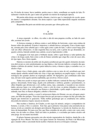 tas. O rincho do temor, breve também, porém rouco e cheio, semelhante ao rugido do leão. Fi-
nalmente o rincho da dor, que é antes um gemido ou estertor da respiração opressa.
Há porém além destes um nitrido vibrante e incisivo que é a interjeição do cavalo, quan-
do chama o companheiro distante. Era desta espécie o que tinha repercutido naquele momento
pela campanha.
Respondeu-lhe perto um nitrido mais possante que vibrou pelos ares.
II
O ALAZÃO
A moça erguendo os olhos, viu sobre o alto de uma pequena coxilha, ao lado do cami-
nho, assomar um cavalo.
A formosa estampa se debuxa contra o azul diáfano do horizonte, como uma estátua de
bronze sobre alto pedestal. O porte é majestoso; a atitude briosa e arrogante. Com a fronte ergui-
da, coroada pela crina soberba que o vento agita como a juba do leão, o altivo corcel lança pelo
vale um olhar sobranceiro. A mão esquerda finca na terra, com o jarrete de aço distendido, en-
quanto a destra, batendo amiúde mas cadente, escarva ligeiramente o chão.
A roupagem é do mais puro e brilhante alazão, sobre o qual destaca a seda opulenta das
crinas e da longa cauda, bem como a orla de branco arminho que cinge-lhe a raiz do casco alto,
de rijas tapas, fino e bem copado.
Outrora os mestres da nobre arte da gineta acreditavam que dos quatro elementos da natu-
reza derivavam as cores predominantes na raça hípica, e daí tiravam indícios a respeito das qua-
lidades e defeitos do animal. Assim o preto indicava a terra, o branco a água, o castanho o ar, e o
alazão o fogo.
Quem visse o lindo ginete, cujo pêlo cintilava com os raios do sol, acreditaria que real-
mente aquele soberbo animal tinha nas veias o fogo que dardejava na pupila negra, e cujo fumo
resfolgava dos grandes alentos na respiração ardente. Os hipogrifos, que combatiam entre cha-
mas, deviam vestir aquela auréola esplêndida, que envolvia o brioso corcel.
Tinha esse cavalo os traços que entre os árabes indicam o animal de fina raça. Cabeça pe-
quena e descarnada; fronte larga, alçada com ardimento e nobreza; grandes e proeminentes, os
olhos límpidos que afrontavam o sol; orelhas curtas, rijas, canutadas, e tocando-se nas extremi-
dades, pescoço largo e na volta garboso, como o colo do cisne; as pernas delgadas e nervosas,
mostrando no relevo dos músculos sua firmeza e elasticidade; o peito amplo e vigoroso; a anca
redonda, mas fina; os flancos delgados, esbeltos e flexíveis.
Não pertencia, porém, o corcel à aristocracia hípica do Oriente; era um selvagem ameri-
cano, um filho dos pampas. Viera das tropas bravias que povoam as estepes do Sul; provinha dos
baguás que montavam os guaicurus. Tinha melhor genealogia que as coudelarias dos califas;
descendia da natureza virgem; nascera no deserto.
Não recebeu a América, do Criador, as três raças de animais, amigos e companheiros do
homem, o cavalo, o boi e o carneiro. Este fato, que à primeira vista parece uma anomalia da na-
tureza, revela ao contrário um desígnio providencial. Regenerar é a missão da América nos des-
tinos da humanidade. Foi para esse fim, que Deus estendeu de um pólo a outro este vasto conti-
nente, rico de todos os climas, fértil em todos os produtos, e o escondeu por tantos séculos sob
uma prega de seu manto inconsútil.
O gênero humano pressentiu esta alta missão regeneradora da América, dando-lhe a de-
signação de Novo Mundo. De feito é nas águas lustrais do Amazonas, do Prata e do Mississipi,
que o mundo velho e carcomido há de receber o batismo da nova civilização e remoçar.
 