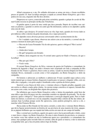 Afinal consumou-se o ato. Os soldados deixaram as armas em terra, e foram recolhidos
presos ao quartel. D. Juan Lavalleja entregou a espada ao coronel Bento Gonçalves, que o hos-
pedou em sua casa, enquanto não lhe dava destino.
Dispersava-se o povo, comovido pela triste cerimônia, quando o galope do cavalo de Ma-
nuel Canho ressoou no princípio da Rua das Trincheiras.
O gaúcho apeou à porta de uma venda que dava pousada. Depois de recolher seus ani-
mais ao potreiro, e guardar os arreios no canto que lhe destinaram, sentou-se no alpendre e pediu
uma cuia de mate.
Já sabia o que desejava. O coronel estava na vila; logo mais, quando ele tivesse dado as
providências sobre o destino da gente desarmada, iria o rapaz procurá-lo.
No alpendre estava diversas pessoas conversando sobre o acontecimento do dia:
— Se é verdade o que dizem, observou um seleiro com ar de mistério, o coronel não de-
sarmou o homem lá muito pelo seu gosto.
— Ora esta do Lucas Fernandes! Se ele não quisesse, quem o obrigava? Não é assim?
— Decerto!
— Ainda não é tempo.
— De quê? perguntou um ferrador.
— Olhem; desta ninguém me tira. O coronel antes queria ter filado o Frutuoso, do que o
Lavalleja!
— Mas por quê, Félix?
— Vocês verão.
O coronel Bento Gonçalves da Silva, veterano da guerra da Cisplatina e comandante da
fronteira de Jaguarão e Bagé, era então o homem mais respeitado em toda a campanha do Rio
Grande do Sul. Franco e generoso, bravo como as armas, vazado na mesma têmpera de Osório e
Andrade Neves, montando a cavalo como o Cid campeador, era Bento Gonçalves o ídolo da
campanha.
Os homens o adoravam; as mulheres o admiravam. O mais sacudido rapaz achava coisa
muito natural que as moças bonitas chegassem à janela para ver passar o elegante velho, com seu
talhe alto e espigado, e seu peito amplo e bombeado como a petrina do brioso ginete.
Sensível a essa fineza do belo sexo, o veterano alisava o bigode grisalho, pagando com
um sorriso os olhares coados pelas rótulas. Ao mesmo tempo consolava os rapazes, fazendo-lhes
um aceno com a mão, ou dirigindo-lhes algum dito picaresco.
Da influência que exercia Bento Gonçalves sobre o ânimo da população, pode bem dar
uma idéia o que dizia há pouco um dos camaradas reunidos no alpendre da pousada: “Se ele não
quisesse, quem o obrigava?” Estas palavras traduziam a convicção daquela gente. Para os habi-
tantes do interior, o coronel era o rei da campanha; ninguém tinha o direito de lhe dar ordens; de-
sarmara Juan Lavalleja porque assim lhe aprouvera, como poderia protegê-lo, unir-se a ele, e
marchar sobre Frutuoso Rivera.
Havia então no Rio Grande do Sul outros coronéis, e entre eles o veterano Bento Ribeiro,
que devia figurar posteriormente na história de sua província de uma maneira tão triste, apagan-
do as páginas brilhantes que sua espada leal tinha escrito em mais de um campo de batalha.
Mas o coronel por excelência, aquele em quem o povo havia personificado o título, como
o mais bravo e digno, era Bento Gonçalves. De uma à outra fronteira da província, os estanciei-
ros muitas vezes não sabiam ou não se lembravam quem era o presidente e o comandante das
armas; mas qualquer peão ouvindo falar no coronel, sabia de quem se tratava; e não se metessem
a tasquinhar nele, que a faca de ponta saltava logo da bainha.
 