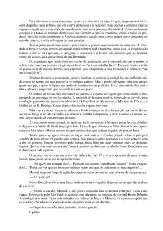 Para não exaurir, mas concentrar, a seiva exuberante da terra virgem, despovoou-a o Cri-
ador daquelas raças nobres, que ela estava destinada a juvenescer. Mas apenas a semente caiu na
vigorosa argila que a esperava, desenvolveu-se com uma possança formidável. Como ao homem
europeu e a todos os animais domésticos que formam a família irracional, como a todos os pro-
dutos úteis do velho continente, a América adotou o cavalo; mas a este parece que o concebeu no
seio do deserto, e o fez selvagem de seus pampas.
Tem o potro americano sobre o potro árabe a grande superioridade da natureza. A liber-
dade é força e beleza; nem há no mundo outra nobreza real e legítima, senão essa. A elegância da
forma, a altivez da expressão, a coragem, o pundonor e o brilho, são donaires que ao homem,
como ao cavalo, dá a consciência de sua liberdade.
Do espartano, que ainda hoje nos enche de admiração com o exemplo de seu heroísmo e
sobriedade, fazemos o maior elogio nesta frase — “era um cidadão livre”. Daquele brioso cavalo
se podia dizer da mesma forma, para exprimir com eloqüência a sua formosura e nobreza; “era
um corcel livre”.
Nenhum homem o escravizara jamais; nenhum se atrevera a castigá-lo; era indômito ain-
da como no tempo em que percorria os pampas nativos. Mas o potro selvagem tinha um amigo,
quase um pai, a quem o ligara um profundo sentimento de gratidão. E daí sem dúvida lhe provi-
nha a altivez e majestade que ressumbrava em seu porte.
O contato de nossa raça desvanece no animal o espanto selvagem que sente ainda o mais
intrépido na presença do rei da criação. A amizade do homem inspira, sobretudo ao cavalo, uma
emulação generosa, um heroísmo admirável. O Bucéfalo de Alexandre, o Morzelo de César, e o
Orélia do rei D. Rodrigo, foram dignos dos heróis a quem serviram.
Não tivera a moça tempo de admirar a linda estampa do alazão, porque apenas se desva-
neceu ao longe o eco do relincho, ele desceu a coxilha à disparada, e atravessando a estrada, su-
miu-se por detrás de uma restinga de mato.
Aí, encontrou outro animal, no qual era fácil reconhecer a Morena, pelas formas esbeltas
e elegantes, vestidas da linda roupagem baia. Fora ela que chamara o filho. Pouco depois apare-
ceram o Morzelo e o Ruão, nossos antigos conhecidos, que tinham seguido de perto o Juca.
Todos juntos se aproximaram do lugar onde estava o Canho deitado sobre o pelego à
sombra de uma árvore. O gaúcho não dormia, mas tinha os olhos fechados e o rosto coberto com
a aba do poncho. Parecia prostrado pela fadiga; tinha feito em duas semanas mais de duzentas
léguas. Quinze dias antes estava em Camacã quando recebeu um recado de Bento Gonçalves que
o chamava a toda a pressa.
O coronel lutava com um acesso de cólera terrível. Cruzava o aposento de uma a outra
banda, trovejando como um temporal desfeito.
— Por quem me tomam eles!… Pensam que admito semelhante loucura? Estão engana-
dos!… Tinha que ver que eu fosse por minhas mãos entregar o continente ao mazorqueiro!…
Manuel surpreso daquela agitação, esperou que o coronel se apercebesse de sua presença.
— Ah! estás aí?…
Bento Gonçalves foi a uma banca onde estavam emaçadas algumas cartas que ele acabara
de escrever.
— Monta a cavalo, Manuel, e não pares enquanto não estiverem entregues todas estas
cartas. Começarás pelo Rio Pardo e acabarás em Alegrete, na estância do coronel Bento Ribeiro.
Aí poderás descansar. Tens dois soberbos corredores, o Juca e a Morena; és o primeiro peão que
eu conheço. Se não deres conta da mão, ninguém mais o fará decerto.
— Fique descansado, meu padrinho, disse o gaúcho.
E partiu.
 