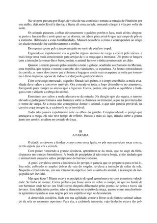 Na véspera passara por Bagé, de volta de sua comissão: tomara a estrada de Piratinim por
um atalho, deixando Erval à direita; e fizera ali uma parada, contando chegar à vila por volta da
noite.
Os animais pararam, a olhar afetuosamente o gaúcho; porém o Juca, mais afoito, chegou-
se perto e farejou-lhe o rosto para ver se dormia, ou talvez para avisá-lo que era tempo de pôr-se
a caminho. Habituado a estas familiaridades, Manuel descobriu o rosto e correspondeu ao afago
do alazão puxando-lhe carinhosamente a orelha.
De repente ecoou pelo campo um grito no meio de confuso tropel.
Erguendo-se rapidamente viu o gaúcho alguns animais de carga a correr pela várzea, e
mais longe uma mula corcoveando para arrojar de si a moça que a montava. Um preto se lançara
com a intenção de tomar-lhe o freio; porém, o animal furioso o tinha arremessado ao chão.
Quando o alazão passara pelo caminho a todo o galope, acudindo ao chamado da Morena,
uma tropilha, que seguia o mesmo caminho dos viandantes, se espantara. As bestas retrocederam
de corrida; o rumor dos couros que cobriam a bagagem ainda mais exasperou a mula que toman-
do o freio disparou, apesar de todos os esforços da gentil cavaleira.
Com o pescoço enroscado, o queixo fincado aos peitos, e o corpo encolhido, a mula assa-
nhada dava saltos e corcovos terríveis. Ora contraía-se toda, e logo distendia-se no arremesso,
forcejando para romper os arreios que a ligavam. Catita, porém, não perdia o equilíbrio e fusti-
gava com o chicote a cabeça do animal.
Entretanto aos saltos a mula afastava-se da estrada. Na direção que ela seguia, o terreno
elevado e pedregoso formava uma barranca sobre a charneca ou tremedal, a que na província dão
o nome de sanga. Se a moça não conseguisse domar o animal, o que não parecia provável, na
carreira cega em que ia, a catástrofe seria inevitável.
Tudo isto passara rapidamente ante os olhos do gaúcho. Compreendendo o perigo que
ameaçava a moça, ele não teve tempo de refletir. Passou a mão ao laço, atirado sobre a grama
junto aos arreios, e saltou no costado do Juca.
III
A PARADA
O alazão arrojou-se e fendeu os ares como uma águia; os pés nem pareciam tocar a terra,
de tão rápida que era a corrida.
Com pouco vencendo a grande distância, aproximou-se da mula, que no auge da fúria,
disparava em trancos formidáveis. A borda do precipício já não estava longe, e não tardaria que
o animal num daqueles saltos precipitasse do barranco abaixo.
A gentil cavaleira sentira a iminência do perigo, e parecia que se preparava para evitá-lo.
Sua mão, colhendo as amplas dobras da saia do roupão, revelava a intenção de saltar da sela.
Naquelas circunstâncias, em um terreno tão áspero e com a sanha do animal, a resolução da mo-
ça podia ser-lhe fatal.
Mas que fazer? Diante estava o precipício do qual aproximava-se com espantosa veloci-
dade. Se tinha de morrer, Catita preferia que fosse antes ali sobre o campo, do que no fundo de
um barranco onde talvez seu lindo corpo chegaria dilacerado pelas pontas de pedra e tocos das
árvores. Essa idéia triste porém, não se demorou no espírito da moça, passou como uma borbole-
ta agoureira roçando as asas negras por seu espírito e logo se desvaneceu.
A destemida cavaleira, fiada em sua agilidade, contava livrar-se do furioso animal saltan-
do da sela no momento oportuno. Para ela, a catástrofe iminente, cujo desfecho estava tão pró-
 