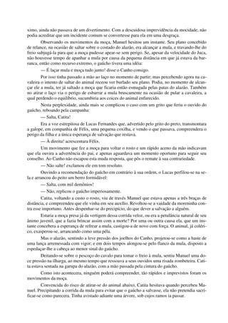 ximo, ainda não passava de um divertimento. Com a descuidosa imprevidência da mocidade, não
podia acreditar que um incidente comum se convertesse para ela em uma desgraça.
Observando os movimentos da moça, Manuel hesitou um instante. Seu plano concebido
de relance, na ocasião de saltar sobre o costado do alazão, era alcançar a mula, e travando-lhe do
freio subjugá-la para que a moça pudesse apear-se sem perigo. Se, apesar da velocidade do Juca,
não houvesse tempo de apanhar a mula por causa da pequena distância em que já estava da bar-
ranca, então como recurso extremo, o gaúcho tivera uma idéia:
— É laçar mula e moça tudo junto! disse o Canho consigo.
Por isso tinha passado a mão ao laço no momento de partir; mas percebendo agora na ca-
valeira o intento de saltar do animal receou ver burlado seu plano. Podia, no momento de alcan-
çar ele a mula, ter já saltado a moça que ficaria então esmagada pelas patas do alazão. Também
no atirar o laço via o perigo de esbarrar a mula bruscamente na ocasião de pular a cavaleira, a
qual perdendo o equilíbrio, sucumbiria aos coices do animal enfurecido.
Nesta perplexidade, ainda mais se complicou o caso com um grito que feriu o ouvido do
gaúcho, reboando pela campanha:
— Salta, Catita!
Era a voz estrepitosa de Lucas Fernandes que, advertido pelo grito do preto, transmontara
a galope, em companhia de Félix, uma pequena coxilha, e vendo o que passava, compreendera o
perigo da filha e a única esperança de salvação que restava.
— À direita! acrescentara Félix.
Um movimento que fez a moça para voltar o rosto e um rápido aceno da mão indicavam
que ela ouvira a advertência do pai, e apenas aguardava um momento oportuno para seguir seu
conselho. Ao Canho não escapou esta muda resposta, que pôs o remate à sua contrariedade.
— Não salte! exclamou ele em tom resoluto.
Ouvindo a recomendação do gaúcho em contrário à sua ordem, o Lucas perfilou-se na se-
la e arrancou do peito um berro formidável:
— Salta, com mil demônios!
— Não, replicou o gaúcho imperiosamente.
Catita, voltando a custo o rosto, viu de través Manuel que estava apenas a três braças de
distância, e compreendeu que ele vinha em seu auxílio. Revoltou-se a vaidade da moreninha con-
tra esse importuno. Antes despenhar-se do precipício, do que dever a salvação a alguém.
Estaria a moça presa já da vertigem dessa corrida veloz, ou era a petulância natural de seu
ânimo juvenil, que a fazia brincar assim com a morte? Por uma ou outra causa ela, que um ins-
tante concebera a esperança de refrear a mula, castigou-a de novo com força. O animal, já coléri-
co, exasperou-se, arrancando como uma péla.
Mas o alazão, sentindo a leve pressão dos joelhos do Canho, projetou-se como a haste de
uma lança arremessada com vigor; e em dois tempos alongou-se pelo flanco da mula, disposto a
espedaçar-lhe a cabeça ao menor sinal do gaúcho.
Deitando-se sobre o pescoço do cavalo para tomar o freio à mula, sentiu Manuel uma do-
ce pressão na ilharga, ao mesmo tempo que ressoava a seus ouvidos uma risada zombeteira. Cati-
ta estava sentada na garupa do alazão, com a mão passada pela cintura do gaúcho.
Como isto acontecera, ninguém poderá compreender, tão rápidos e imprevistos foram os
movimentos da moça.
Convencida do risco de atirar-se do animal abaixo, Catita hesitava quando percebeu Ma-
nuel. Precipitando a corrida da mula para evitar que o gaúcho a salvasse, ela não pretendia sacri-
ficar-se como parecera. Tinha avistado adiante uma árvore, sob cujos ramos ia passar.
 