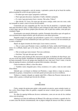A rapariga arregaçando a saia de montar, e apoiando a ponta do pé no bocal do estribo,
pulou na garupa do cavalo em que montava o pai.
— O senhor que rumo segue? perguntou o miliciano.
— Parei aqui para descansar, respondeu o Canho, iludindo a pergunta.
— E o mais é que precisamos fazer o mesmo. Não achas, Vidoca?
— Que dúvida, Sr. Lucas. Eu estou que não posso comigo; então com este susto, estão
me tremendo as carnes, como se tivesse frio de maleita.
Contrariado por esta companhia que lhe viera tão fora de propósito, e cogitando algum
meio para descartar-se dela, o Canho dirigia-se para restinga de mato onde estivera deitado. Era
o único lugar, que por ali havia, próprio para descanso, não só pela boa sombra, como pela pro-
ximidade d’água.
Examinando com atenção disfarçada o gaúcho, Fernandes desconfiava que sob aquela re-
serva taciturna havia algum mistério, que ele procurava com afinco perscrutar.
Naqueles tempos de agitação, que precederam a guerra civil, a suspeita do miliciano era
natural. A conspiração lavrara surdamente por toda a província; e receava-se de um momento pa-
ra outro a explosão.
Depois de alguns instantes de observação, Lucas reatou a conversa.
— Nós cá vamos para Piratinim visitar a madrinha de Catita, minha irmã Fortunata, que
nunca viu a afilhada, depois que se fez moça. Se o senhor também segue este caminho, iremos
juntos.
— Não sei ainda que rumo tomarei. Tem seus conformes.
— Está bom. Vejo que não quer que se saiba.
Neste ponto, pela estrada que lhes atravessava em gente, na distância de duas braças, pas-
sou um cavalo ruço pedrês, baralhando em rápida guinilha. Ia montado por um peão com poncho
de baeta encarnada e levava de garupa uma rapariga de seus vinte anos. Com o vento, a saia de
chita da rapariga levantava, mostrando as pernas bem torneadas e descalças.
Catita reconheceu a Missé, e disse-lhe adeus:
— Também vamos chegando para a festa, exclamou a rir o peão, e não era outro senão
Chico Baeta.
Sabendo que a revolução ia rebentar em Piratinim, o rapaz deitou a roupa na carona, a
namorada na garupa, e transportou-se com tudo quanto possuía para sua nova residência.
Tinham os viajantes chegado ao capoão onde Félix e Maria dos Prazeres tratavam de ar-
ranjar, sobre a grama, a refeição que tiravam dos alforjes.
IV
CONHECIDOS
Catita, sempre tão pronta para ajudar a mãe quando era preciso, agora sentada à parte so-
bre a relva, fitava longos olhos no gaúcho, ocupado em arrear o alazão, para se pôr a caminho
quanto antes.
No olhar da rapariga brilhavam diversos sentimentos, como em um raio de luz cintilam
várias cores do prisma.
Admirava-se Catita da indiferença de Manuel. Ela sabia que era bonita; e quando não fos-
se tanto como lhe diziam constantemente, não se julgava indigna de merecer um olhar, ao menos
 