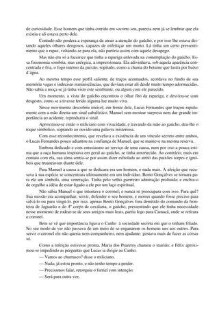 de curiosidade. Esse homem que tinha corrido em socorro seu, parecia nem já se lembrar que ela
existia e ali estava perto dele.
Contudo não perdera a esperança de atrair a atenção do gaúcho, e por isso lhe estava dei-
tando aqueles olhares dengosos, capazes de enfeitiçar um morto. Lá tinha um certo pressenti-
mento que o rapaz, voltando-se para ela, não partiria assim com aquele desapego.
Mas não era só a faceirice que tinha a rapariga enlevada na contemplação do gaúcho. Es-
sa fisionomia sombria, mas enérgica, a impressionara. Ela adivinhava, sob aquela aparência con-
centrada e fria, o fogo intenso da paixão, sopitado, como a chama do betume que lastra por baixo
d’água.
Ao mesmo tempo esse perfil saliente, de traços acentuados, acordava no fundo de sua
memória vagas e indecisas reminiscências, que deviam estar ali desde muito tempo adormecidas.
Não sabia a moça se já tinha visto este semblante, ou algum com ele parecido.
Um momento, a vista do gaúcho encontrou o olhar fito da rapariga, e desviou-se com
desgosto, como se a tivesse ferido alguma luz muito viva.
Nesse movimento descobriu imóvel, em frente dele, Lucas Fernandes que traçou rapida-
mente com a mão direita um sinal cabalístico. Manuel sem mostrar surpresa nem dar grande im-
portância ao acidente, reproduziu o sinal.
Aproximou-se então o miliciano com vivacidade, e travando da mão ao gaúcho, deu-lhe o
toque simbólico, soprando ao ouvido uma palavra misteriosa.
Com esse reconhecimento, que revelava a existência de um vínculo secreto entre ambos,
o Lucas Fernandes pouco adiantou na confiança de Manuel, que se manteve na mesma reserva.
Embora dedicado e com entusiasmo ao serviço de uma causa, nem por isso a pouca esti-
ma que a raça humana inspirava em geral ao gaúcho, se tinha amortecido. Ao contrário, mais em
contato com ela, sua alma sentia-se por assim dizer esfrolada ao atrito das paixões torpes e ignó-
beis que truaneavam diante dele.
Para Manuel a causa a que se dedicara era um homem, e nada mais. A afeição que recu-
sava à sua espécie se concentrara ultimamente em um indivíduo. Bento Gonçalves se tornara pa-
ra ele um símbolo, uma veneração. Tinha pelo velho guerreiro admiração profunda; e enchia-o
de orgulho a idéia de estar ligado a ele por um laço espiritual.
Não sabia Manuel o que intentava o coronel; e nunca se preocupara com isso. Para quê?
Sua missão era acompanhar, servir, defender o seu homem, e morrer quando fosse preciso para
salvá-lo ou para vingá-lo. por isso, apenas Bento Gonçalves fora demitido do comando da fron-
teira de Jaguarão e do 4º corpo de cavalaria, o gaúcho, pressentindo que ele tinha necessidade
nesse momento de rodear-se de seus amigos mais leais, partiu logo para Camacã, onde se retirara
o coronel.
Bem se vê que importância ligava o Canho à sociedade secreta em que o tinham filiado.
No seu modo de ver não passava de um meio de se enganarem os homens uns aos outros. Para
servir o coronel ele não queria nem companheiro, nem ajudante: gostava mais de fazer as coisas
só.
Como a refeição estivesse pronta, Maria dos Prazeres chamou o marido; e Félix aproxi-
mou-se impedindo as perguntas que Lucas ia dirigir ao Canho.
— Vamos ao churrasco? disse o miliciano.
— Nada; já estou pronto, e não tenho tempo a perder.
— Precisamos falar, retorquiu o furriel com intenção.
— Será para outra vez.
 
