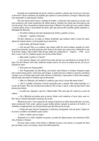 Fazendo um cumprimento de través, montou o gaúcho o alazão, que escarvava a terra pa-
ra devorá-la. Nesse momento, da tropilha que esperava a curta distância, avançou o Morzelo, que
veio meneando a cauda farejar o furriel.
De mau humor pela reserva e partida do Canho, o miliciano não reparou no cavalo; mas
este começou a dar sinais manifestos de súbita alegria, soltando um ornejo que bem parecia um
riso de prazer. Esta circunstância impressionou logo a Manuel; ele sabia que seus cavalos tinham
o mesmo gênio arisco e desconfiado do dono; pelo que pareceu-lhe estranha aquela repentina a-
fabilidade do Morzelo.
— O senhor conheceu meu pai? perguntou de chofre o gaúcho a Lucas.
— Seu pai?… repetiu o miliciano.
Os dois olharam-se; só então se tinham lembrado, que nenhum sabia o nome do outro,
apesar de estarem juntos e conversando havia meia hora.
— João Canho, de Ponche-Verde!
— Era seu pai? Ora, se o conheci, meu amigo velho de outros tempos, quando no conti-
nente havia homens, que hoje parecem mais bonecos de cheiro que outra coisa, sobretudo os tais
lá de Porto Alegre. João Canho? Sabe de que idade nos conhecemos?… Espere!… 1798… eu ti-
nha 12 anos e ele 14. Andamos juntos na escola em Rio Pardo.
— Mas então o senhor é o furriel?
— Isso mesmo. Depois, ele seguiu lá seu rumo até que nos encontramos no tempo de Ar-
tigas. Os dois Bentos, bem sabe, andavam sempre juntos; eu servia às ordens de um, ele era ca-
marada do outro.
— Estivaram em Taquarembó?
— Em Taquarembó, em São Borja, em Catalã, onde filamos o Verdum. Naquele tempo
não se fazia tantas partes, como hoje, para brigar. A gente passava o trabuco a tiracolo, encilhava
o pingo, e era só farejar para sentir onde cheirava o chumasco. Agora para se fazer uma rusgazi-
nha de nada, são tantas as histórias que já aborrecem.
— Mas cá o Morzelo, ele também o conhecia, que está aí a fazer-lhe tantas festas?
— Ah! é verdade! exclamou o furriel atentando para o animal. Não tinha reparado; é o
cavalo do Canho? Pois não me havia de conhecer! Fui eu que o salvei, e deu-me que fazer! Uma
doença dos diabos.
— Lembro-me. Quando o pai foi a Montevidéu? Por sinal que ele voltou no cavalo do
senhor.
— Se o Morzelo não podia nem se mexer. Então você conheceu o Lucas, hein, meu ve-
lho? disse o furriel amimando o pescoço do cavalo.
Manuel era outro. Uma expressão de alegria expansiva se tinha derramado por seu rosto,
antes carrancudo. Sem sentir, apeara-se para melhor prestar atenção às palavras do furriel, e se
embebera completamente nas reminiscências que lhe falavam de seu pai.
— Então não quer mesmo? perguntou o miliciano, designando com um gesto o lugar on-
de estava a mulher convidando-o para comer.
— Jante o senhor, que eu espero.
Sentaram-se os cinco viajantes na grama, ao redor de alguns pratos com churrasco, bola-
chas, bananas e laranjas.
O Lucas tanto comia, como falava; e Manuel escutava com prazer a evocação de fatos
que ele tantas vezes, em criança, ouvira dos lábios paternos.
 
