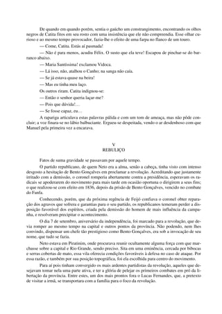 De quando em quando porém, sentia o gaúcho um constrangimento, encontrando os olhos
negros de Catita fitos em seu rosto com uma insistência que ele não compreendia. Esse olhar cu-
rioso e ao mesmo tempo provocador, fazia-lhe o efeito de uma farpa no flanco de um touro.
— Come, Catita. Estás aí pasmada!
— Não é para menos, acudiu Félix. O susto que ela teve! Escapou de pinchar-se do bar-
ranco abaixo.
— Maria Santíssima! exclamou Vidoca.
— Lá isso, não, atalhou o Canho; na sanga não caía.
— Se já estava quase na beira!
— Mas eu tinha meu laço.
Os outros riram. Catita indignou-se:
— Então o senhor queria laçar-me?
— Pois que dúvida!…
— Se fosse capaz, eu…
A rapariga articulava estas palavras pálida e com um tom de ameaça, mas não pôde con-
cluir; a voz finara-se no lábio balbuciante. Ergueu-se despeitada, vendo o ar desdenhoso com que
Manuel pela primeira vez a encarava.
V
REBULIÇO
Fatos de suma gravidade se passavam por aquele tempo.
O partido republicano, de quem Neto era a alma, senão a cabeça, tinha visto com intenso
desgosto a hesitação de Bento Gonçalves em proclamar a revolução. Acreditando que justamente
irritado com a demissão, o coronel romperia abertamente contra a presidência, esperavam os ra-
dicais se apoderarem do movimento para mais tarde em ocasião oportuna o dirigirem a seus fins;
o que realizou-se com efeito em 1836, depois da prisão de Bento Gonçalves, vencido no combate
do Fanfa.
Conhecendo, porém, que da próxima regência de Feijó confiava o coronel obter repara-
ção dos agravos que sofrera e garantias para o seu partido, os republicanos temeram perder a dis-
posição favorável dos espíritos, criada pela demissão do homem de mais influência da campa-
nha, e resolveram precipitar o acontecimento.
O dia 7 de setembro, aniversário da independência, foi marcado para a revolução, que de-
via romper ao mesmo tempo na capital e outros pontos da província. Não podendo, nem lhes
convindo, dispensar um chefe tão prestigioso como Bento Gonçalves, era sob a invocação de seu
nome, que tudo se fazia.
Neto estava em Piratinim, onde procurava reunir ocultamente alguma força com que mar-
chasse sobre a capital e Rio Grande, sendo preciso. Sita em uma eminência, cercada por bibocas
e serras cobertas de mato, essa vila oferecia condições favoráveis à defesa no caso de ataque. Por
essa razão, e também por sua posição topográfica, foi ela escolhida para centro do movimento.
Para aí pois tinham convergido os mais ardentes partidistas da revolução, aqueles que de-
sejavam tomar nela uma parte ativa, e ter a glória de pelejar os primeiros combates em pró da li-
bertação da província. Entre estes, um dos mais prontos fora o Lucas Fernandes, que, a pretexto
de visitar a irmã, se transportara com a família para o foco da revolução.
 